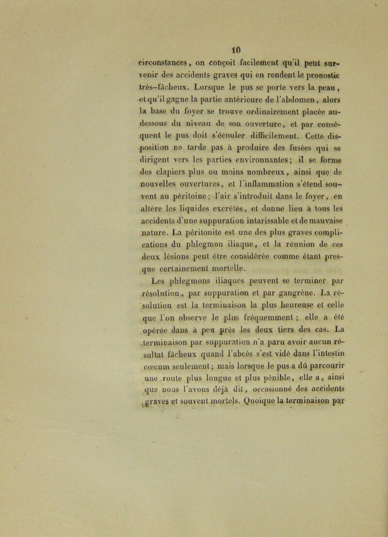 circonstances, on conçoit facilement qu’il peut ga^« venir des accidents graves qui en rendent le pronostic très-fâcheux. Lorsque le pus se porte vers la peau , cl qu’il gagne la partie antérieure de l’abdomen, alors la base du foyer se trouve ordinairement placée au- dessous du niveau de son ouverture, et par consé- quent le pus doit s’écouler difficilement. Cette dis- position ne tarde pas à produire des fusées qui se dirigent vers les parties environnantes; il se forme des clapiers plus ou moins nombreux, ainsi que de nouvelles ouvertures, et l’inflammation s’étend sou- vent au péritoine; l’air s’introduit dans le foyer, en altère les liquides excrétés, et donne lieu à tous les accidents d’une suppuration intarissable etdemauvaise nature. La péritonite est une des plus graves compli- cations du phlegmon iliaque, et la réunion de ces deux lésions peut être considérée comme étant pres- que certainement mortelle. Les phlegmons iliaques peuvent se terminer par résolution., par suppuration et par gangrène. La ré- solution est la terminaison la plus heureuse et celle que l’on observe le plus fréquemment ; elle a été opérée dans à peu près les deux tiers des cas. La .terminaison par suppuration n’a paru avoir aucun ré- sultat fâcheux quand l’abcès s’est vidé dans l’intestin cæcum seulement ; mais lorsque le pus a dû parcourir une route plus longue et plus pénible, elle a, ainsi que nous l’avons déjà dit, occasionné des accidents , graves et souvent mortels. Quoique la terminaison par
