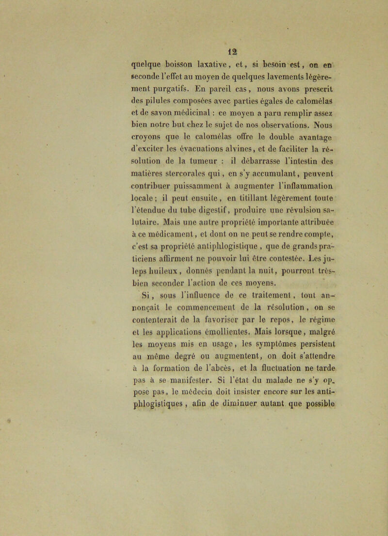 qnelque boisson laxative, et, si besoin est, on en seconde l’effet au moyen de quelques lavements légère- ment purgatifs. En pareil cas, nous avons prescrit des pilules composées avec parties égales de calomélas et de savon médicinal : ce moyen a paru remplir assez bien notre but chez le sujet de nos observations. Nous croyons que le calomélas offre le double avantage d’exciter les évacuations alvines, et de faciliter la ré- solution de la tumeur : il débarrasse l’intestin des matières stcrcoralcs qui, en s’y accumulant, peuvent contribuer puissamment à augmenter l’inflammation locale ; il peut ensuite , en titillant légèrement toute l’étendue du tube digestif, produire une révulsion sa- lutaire. Mais une antre propriété importante attribuée à ce médicament, et dont on ne peut se rendre compte, c’est sa propriété antiplUogistique , que de grands pra- ticiens afiirment ne pouvoir lui être contestée. Les ju- leps huileux, donnés pendant la nuit, pourront très- bien seconder l’action de ces moyens. Si, sous l’influence de ce traitement, tout an- nonçait le commencement de la résolution, on se contenterait de la favoriser par le repos, le régime et les applications émollientes. Mais lorsque, malgré les moyens mis en usage, les symptômes persistent au môme degré ou augmentent, on doit s’attendre à la formation de l’abcès, et la fluctuation ne tarde pas à se manifester. Si l’état du malade ne s’y op, pose pas, le médecin doit insister encore sur les anti- phlogistiques , aûn de diminuer autant que possible