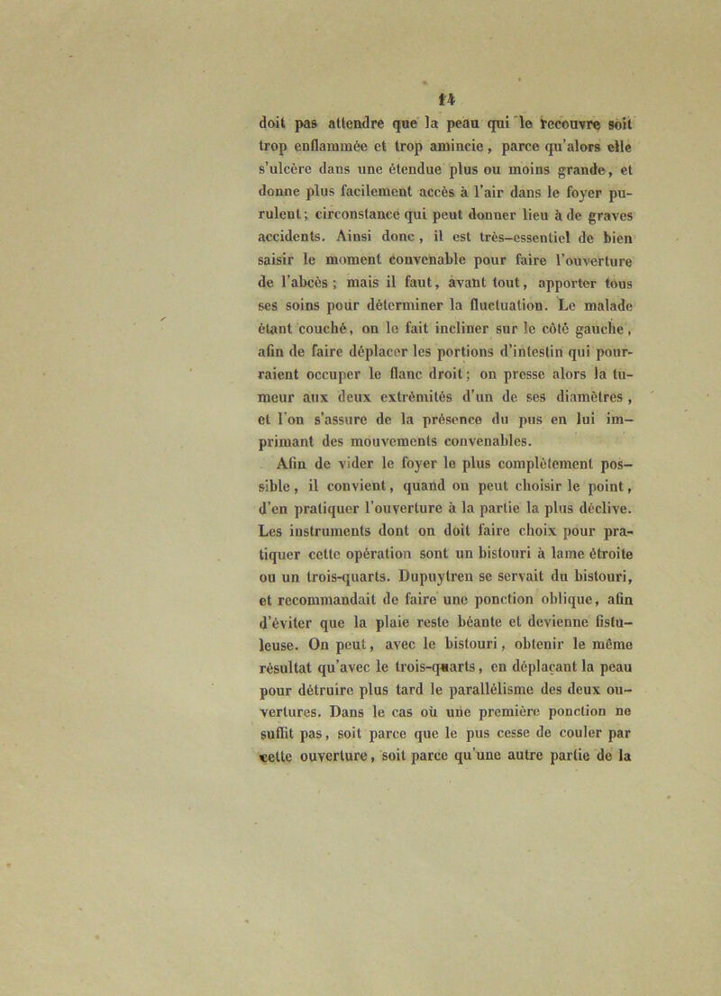 doit pas attendre que' la peau qui ‘le lec'ouvre soit trop enflammée et trop amincie, parce qu’alors elle s’ulcère dans une étendue plus ou moins grande, et donne plus facilement accès à l’air dans le foyer pu- rulent ; circonstance qui peut donner lieu à de graves accidents. Ainsi donc, il est très-essentiel de bien saisir le moment éonvcnable pour faire l’ouverture de l’abcès ; mais il faut, avant tout, apporter tous ses soins poiir déterminer la fluctuation. Le malade étant couché, on le fait incliner sur le côté gauche, afin de faire déplacer les portions d’intestin qui pour- raient occuper le flanc droit ; on presse alors la tu- meur aux deux extrémités d’un de. ses diamètres , et l’on s’assure de la présence du pus en lui im- primant des mouvements convenables. Afin de vider le foyer le plus complètement pos- sible , il convient, quand on peut choisir le point, d’en pratiquer l’ouverture à la partie la plus déclive. Les instruments dont on doit faire choix pour pra- tiquer cette opération sont un bistouri à lame étroite ou un trois-quarts. Dupuytren se servait du bistouri, et recommandait de faire une ponction oblique, afin d’éviter que la plaie reste béante et devienne fistu- leuse. On peut, avec le bistouri, obtenir le même résultat qu’avec le trois-quarts, en déplaçant la peau pour détruire plus tard le parallélisme des deux ou- vertures. Dans le cas où une première ponction ne suflit pas, soit parce que le pus cesse de couler par «elle ouverture, soit parce qu’une autre partie de la
