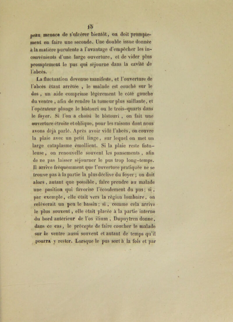 peân rnenac* de s’ulcérer bientôt, on doit prompte- ment en faire une seconde. Une double issue donnée à la matière purulente a l’avantage d’empêcher les in- convénients d’une large ouverture, et de vider plus promptement le pus qui séjourne dans la cavité de l’abcès. La fluctuation devenue manifeste, et l’ouverture de l’abcès étant arrêtée , le malade est couché sur le dos , un aide comprime légèrement le côté gauche du ventre , afin de rendre la tumeur plus saillante, et l’opérateur plonge le bistouri ou le trois-quarts dans le foyer. Si l’on a choisi le bistouri , on fait une ouverture étroite et oblique, pour les raisons dont nous avons déjà parlé. Après avoir vidé l’abcès, ou couvre la plaie avec un petit linge, sur lequel on met un large cataplasme émollient. Si la plaie reste fistu- leuse, on renouvelle souvent les pansements , afin de ne pas laisser séjourner le pus trop long-temps. Il arrive fréquemment que l’ouverture pratiquée ne se trouve pas à bipartie la plus déclive du foyer ; on doit alors, autant que possible, faire prendre au malade une position qui favorise l’écoulement du pus; si, par exemple, elle était vers la région lombaire, on relèverait un peu le bassin ; si , comme cela arrive le plus souvent, elle était placée à la partie interne du bord antérieur de l’os ilium , Dupuytren donne, dans ce cas, le précepte de faire coucher le malade sur le ventre aussi souvent et autant de temps qu’il ^ pourra y rester. Lorsque le pus sort à la fois et par