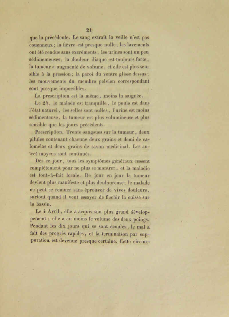 que la précédente. Le sang extrait la veille n’est pas couenneux; la fièvre est presque nulle; les lavements ont été rendus sans excréments ; les urines sont un peu sédimenteuses; la douleur iliaque est toujours forte; la tumeur a augmenté de volume, et elle est plus sen- sible à la pression ; la paroi du ventre glisse dessus ; les mouvements du membre pelvien correspondant sont presque impossibles. La prescription est la même, moins la saignée. Le 24, le malade est tranquille , le pouls est dans l’état naturel, les selles sont milles, l’urine est moins sédimenteuse , la tumeur est plus volumineuse et plus sensible que les jours précédents. Prescription. Trente sangsues sur la tumeur, deux pilules contenant chacune deux grains et demi de ca- lomélas et deux grains de savon médicinal. Les au- tres moyens sont continués. Dés ce jour, tous les symptômes généraux cessent complètement pour ne plus se montrer, et la maladie est tout-â-fait locale. De jour en jour la tumeur devient plus manifeste et plus douloureuse; le malade ne peut se remuer sans éprouver de vives douleurs, surtout quand il veut essayer de lléchir la cuisse sur le bassin. Le 4 Avril, elle a acquis son plus grand dévelop- pement ; elle a au moins le volume des deux poings. Fendant les dix jours qui se sont écoulés, le mal a fait des progrès rapides, et la terminaison par sup- puration est devenue presque certaine. Cette circon-