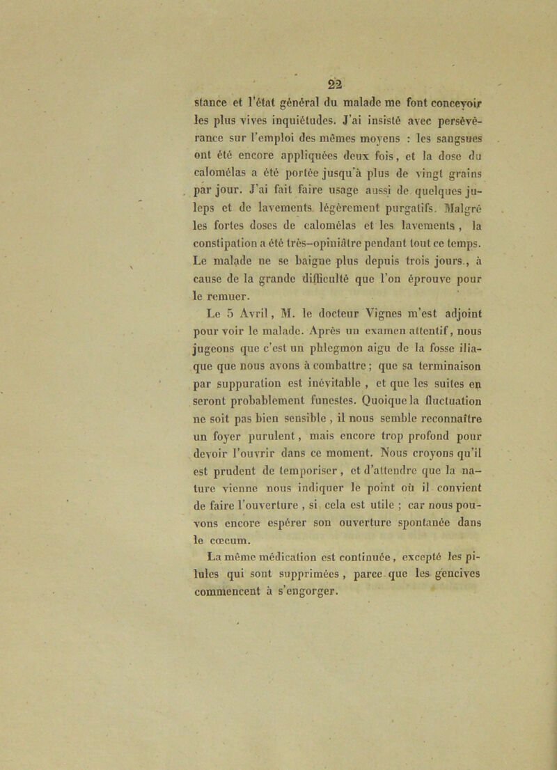 stance et l’état général du malade me font concevoir les plus vives inquiétudes. J’ai insisté avec persévé- rance sur l’emploi des mêmes moyens : les sangsues ont été encore appliquées deux fois, et la dose du calomélas a été portée jusqu’à plus de vingt grains par jour. J’ai fait faire usage aussi de quelques ju- leps et de lavements légèrement purgatifs. Malgré les fortes doses de calomélas et les lavements , la constipation a été très-opiuiàtre pendant tout ce temps. Le malade ne se baigne plus depuis trois jours., à cause de la grande dilliculté que l’on éprouve pour le remuer. Le 5 Avril, M. le docteur Vignes m’est adjoint pourvoir le malade. Après un examen attentif, nous jugeons que c’est un phlegmon aigu de la fosse ilia- que que nous avons à combattre ; que sa terminaison par suppuration est inévitable , et que les suites en seront probablement funestes. Quoique la fluctuation ne soit pas bien sensible , il nous semble reconnaître un foyer purulent, mais encore trop profond pour devoir l’ouvrir dans ce moment. Nous croyons qu’il est prudent de temporiser, et d’attendre que la na- ture vienne nous indiquer le point où il convient de faire l’ouverture , si cela est utile ; car nous pou- vons encore espérer son ouverture spontanée dans le cæcum. La même médication est continuée, excepté les pi- lules qui sont supprimées , parce que les gencives commencent à s’engorger.