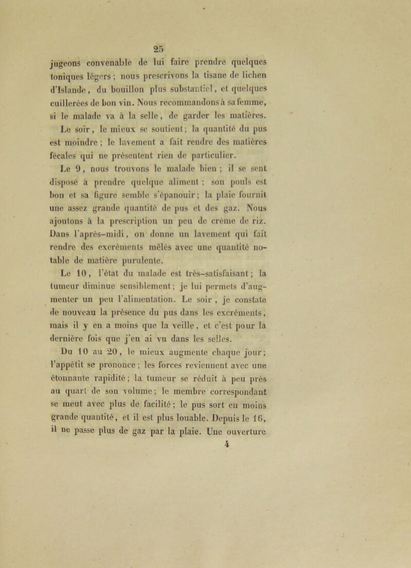 jugeons convenable de lui faire prendre quelques toniques légers ; nous prescrivons la tisane de lichen d’Islande, du bouillon plus substantiel, et quelques cuillerées de bon vin. Nous recommandons à sa femme, si le malade va à la selle, de garder les matières. Le soir, le mieux se soutient; la quantité du pus est moindre ; le lavement a fait rendre des matières fécales qui ne présentent rien de particulier. Le 9, nous trouvons le malade bien ; il se sent disposé à prendre quelque aliment ; son pouls est bon et sa figure semble s’épanouir; la plaie fournit une assez grande quantité de pus et des gaz. Nous ajoutons à la prescription un peu de crème de riz. Dans l’après-midi, on donne un lavement qui fait rendre des excréments mêlés avec une quantité no- table de matière purulente. Le 10, l’état du malade est très-satisfaisant; la tumeur diminue sensiblement; je lui permets d’aug- menter un peu l’alimentation. Le soir , je constate lie nouveau la présence du pus dans les excréments, mais il y en a moins que la veille, et c’est pour la dernière fois que j’en ai vu dans les selles. Du 10 au 20, le mieux augmente chaque jour; l’appétit SC prononce ; les forces reviennent avec une étonnante rapidité; la tumeur se réduit à peu près au quart de son volume ; le membre correspondant se meut avec plus de facilité ; le pus sort en moins grande quantité, et il est plus louable. Depuis le 16, il ne passe plus de gaz par la plaie. Une ouverture 4