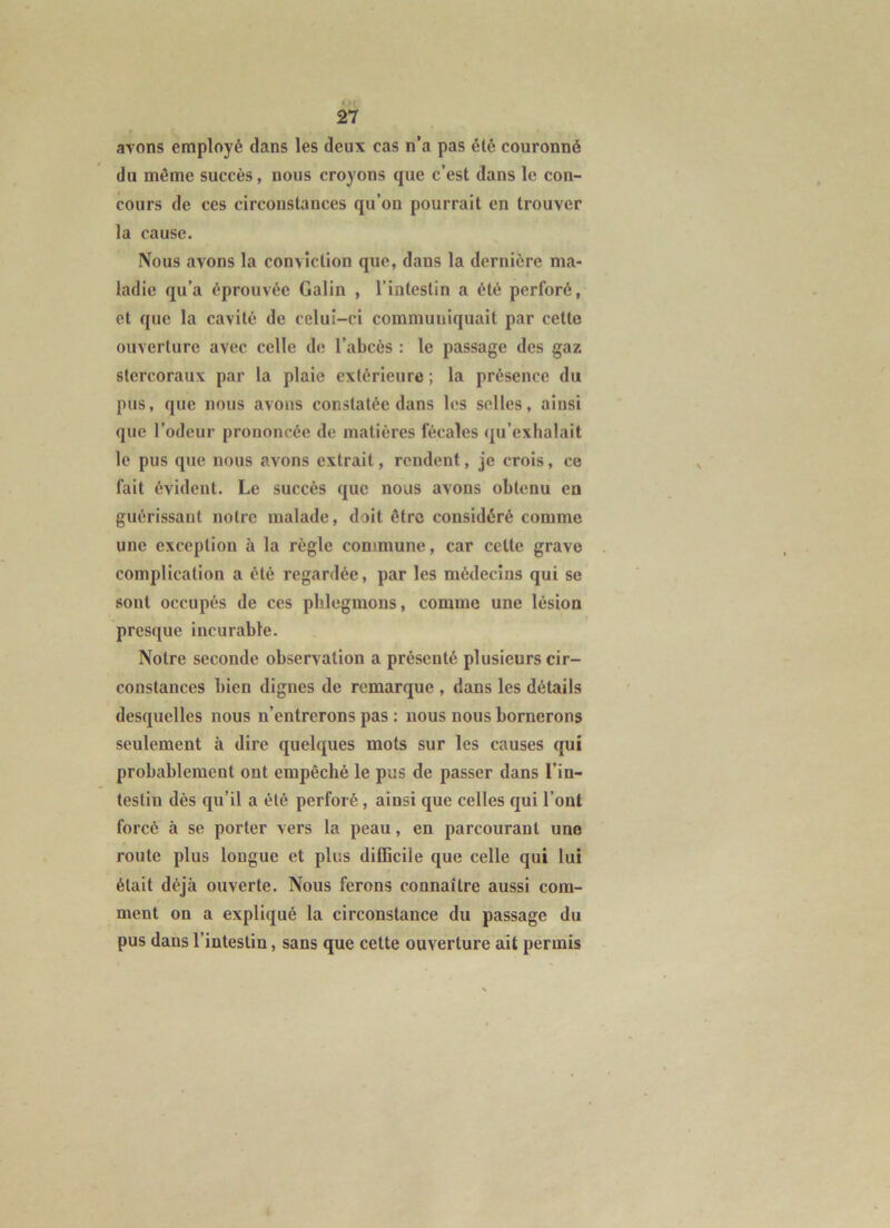 avons employé dans les deux cas n’a pas été couronné du même succès, nous croyons que c’est dans le con- cours de ces circonstances qu’on pourrait en trouver la cause. Nous avons la conviction que, dans la dernière ma- ladie qu’a éprouvée Galin , l’intestin a été perforé, et que la cavité de celui-ci communiquait par cette ouverture avec celle de l’abcès : le passage des gaz stercoraux par la plaie extérieure ; la présence du pus, que nous avons constatée dans les selles, ainsi que l’odeur prononcée de matières fécales (ju’exhalait le pus que nous avons extrait, rendent, je crois, ce fait évident. Le succès que nous avons obtenu en guérissant notre malade, doit être considéré comme une exception à la règle commune, car celte grave complication a été regardée, par les médecins qui se sont occupés de ces phlegmons, comme une lésion presque incurable. Notre seconde observation a présenté plusieurs cir- constances bien dignes de remarque , dans les détails desquelles nous n’entrerons pas : nous nous bornerons seulement à dire quelques mots sur les causes qui probablement ont empêché le pus de passer dans l’in- testin dès qu’il a été perforé, ainsi que celles qui l’ont forcé à se porter vers la peau, en parcourant une route plus longue et plus difficile que celle qui lui était déjà ouverte. Nous ferons connaître aussi com- ment on a expliqué la circonstance du passage du pus dans l’intestin, sans que cette ouverture ait permis