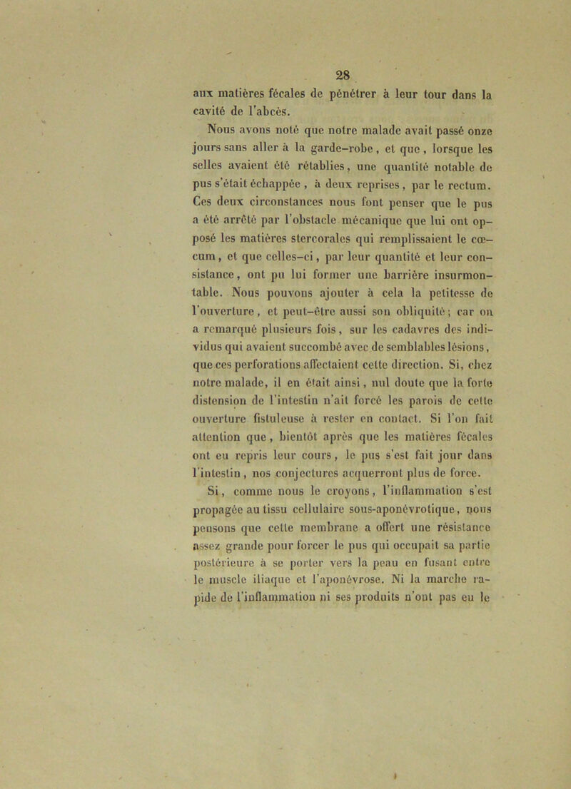 anx matières fécales de pénétrer à leur tour dans la cavité de l'abcès. Nous avons noté que notre malade avait passé onze jours sans aller à la garde-robe , et que , lorsque les selles avaient été rétablies, une quantité notable de pus s’était échappée , à deux reprises , par le rectum. Ces deux circonstances nous font penser que le pus a été arrêté par l’obstacle mécanique que lui ont op- posé les matières stercoralcs qui remplissaient le cæ- cum , et que celles-ci, par leur quantité et leur con- sistance, ont pu lui former une barrière insurmon- table. Nous pouvons ajouter à cela la petitesse de l’ouverture, et peut-être aussi son obliquité ; car on a remarqué plusieurs fois, sur les cadavres des indi- vidus qui avaient succombé avec de semblables lésions, que ces perforations affectaient cette direction. Si, chez notre malade, il en était ainsi, nul doute que la forte distension de l’intestin n’ait forcé les parois de celte ouverture fistuleuse à rester en contact. Si l’on fait attention que, bientôt après que les matières fécales ont eu repris leur cours, le pus s’est fait jour dans l’intestin, nos conjectures acquerront plus de force. Si, comme nous le croyons, l’inflammation s’est propagée au tissu cellulaire sous-aponévrotique, ijous pensons que cette membrane a offert une résistance assez grande pour forcer le pus qui occupait sa partie postérieure à se porter vers la peau en fusant entre le muscle iliaque et l’aponévrose. Ni la marclie ra- pide de l’inflamniation »i ses produits n’ont pas eu le I