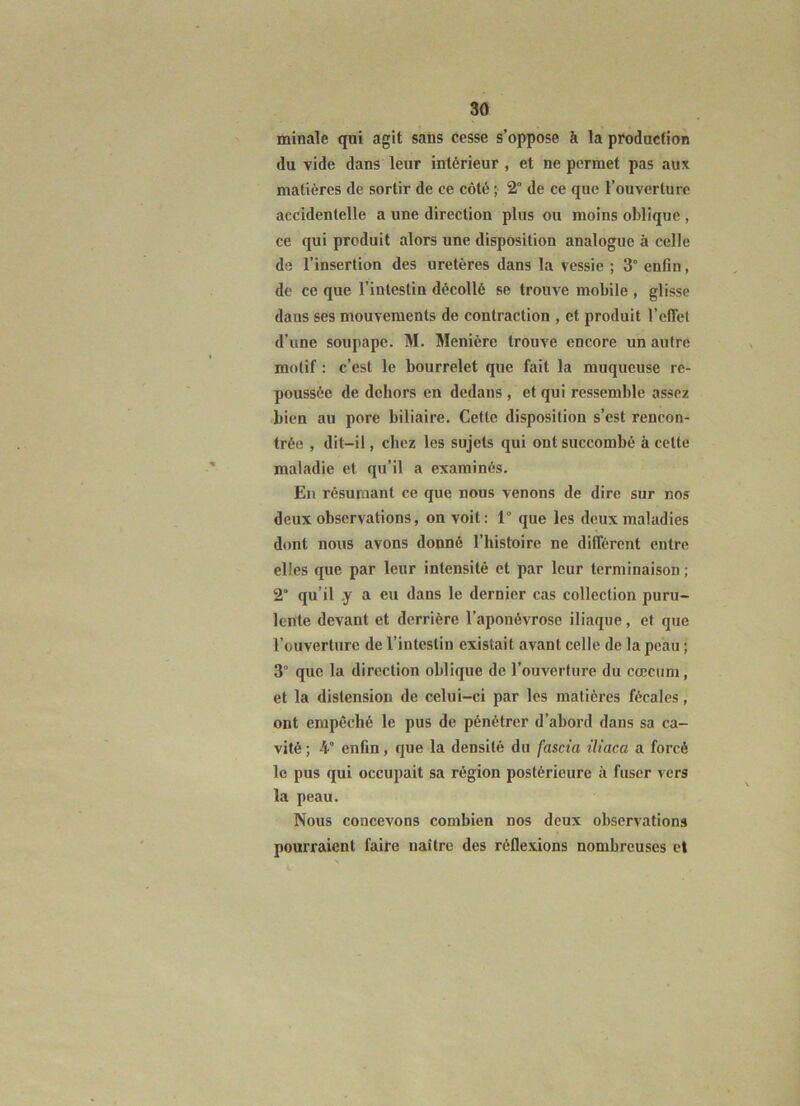 minale qui agit saùs cesse s’oppose à la producfion du vide dans leur intérieur , et ne permet pas aux matières de sortir de ce côté ; 2° de ce que l’ouverture accidentelle a une direction plus ou moins oblique , ce qui produit alors une disposition analogue à celle de l’insertion des uretères dans la vessie ; 3° enfin, de ce que l’intestin décollé se trouve mobile , glisse dans ses mouvements de contraction , et produit l’effet d’une soupape. M. Menière trouve encore un autre motif : c’est le bourrelet que fait la muqueuse re- poussée de dehors en dedans , et qui ressemble assez bien au pore biliaire. Cette disposition s’est rencon- trée , dit-il, chez les sujets qui ont succombé à cette maladie et qu’il a examinés. En résumant ce que nous venons de dire sur nos deux observations, on voit: 1° que les deux maladies dont nous avons donné l’histoire ne différent entre elles que par leur intensité et par leur terminaison ; 2 qu’il .y a eu dans le dernier cas collection puru- lente devant et derrière l’aponévrose iliaque, et que l’ouverture de l’intestin existait avant celle de la peau ; 3° que la direction oblique de l’ouverture du cæcum, et la distension de celui-ci par les matières fécales, ont empêché le pus de pénétrer d’abord dans sa ca- vité ; 4° enfin, que la densité du fascia iliaca a forcé le pus qui occupait sa région postérieure à fuser vers la peau. Nous concevons combien nos deux observations pourraient faire naître des réflexions nombreuses cl