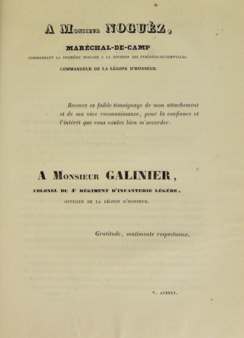 MARÉCHAL-DE-GAMP COMMANDANT LA PREMIÈRE BRIGADE A LA DIVISION DES PYRÉnÉES-OCCIDENTALES , COMIHAAIDEUR DE LA LÉGIO!^ D'HONNEUR. Recevez ce faible témoignage de mon attachement et de ma vive reconnaissance, pour la confiance et Vintérèt que vous voulez bien m’accorder. A IIOIXSIEIJR (;alii\ier , C OL.ONIEL DU 4° RÉCÜMENI'T D’INIFANÎTERIE UÉCiÈRE, OFFICIER DE LA LÉGION d’hONNEDR. Gratitude, sentiments respectueux. V, ALBERT.