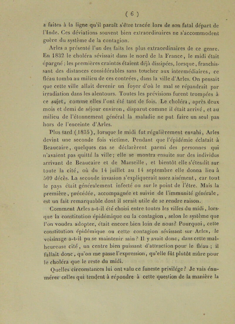 a faites à la ligne qu'il paraît s’étre tracée lors de son fatal départ de ITnde. Ces déviations souvent bien extraordinaires ne s’accommodent guère du système de la contagion. Arles a présenté l’un des faits les plus extraordinaires de ce genre. En 1832 le choléra sévissait dans le nord de la France, le midi était épargne ; les premières craintes étaient déjà dissipées, lorsque, franchis- sant des distances considérables sans toucher aux intermédiaires, ce fléau tomba au milieu de ces contrées, dans la ville d’Arles. On pensait que cette ville allait devenir un foyer d’où le mal se répandrait par irradiation dans les alentours. Toutes les prévisions furent trompées à ce sujet, comme elles l’ont été tant de fois. Le choléi’a, après deux mois et demi de séjour environ , disparut comme il était arrivé , et au milieu de l’étonnement général la maladie ne put faire un seul pas hors de l’enceinte d’Arles. Plus lard ( 1835), lorsque le midi fut régulièrement envahi, Arles devint une seconde fois victime. Pendant que l’épidémie éclatait à Beaucaire, . quelques cas se déclarèrent parmi des personnes qui n’avaient pas quitté la ville; elle se montra ensuite sur des individus arrivant de Beaucaire et de Marseille, et bientôt elle s’étendit sur toute la cité, où du 14 juillet au 14 septembre elle donna lieu à 509 décès. La seconde invasion s’expliquerait assez aisément, car tout le pays était généralement infecté ou sur le point de l’étre. Mais la première, précédée, accompagnée et suivie de l’immunité générale, est un fait remarquable dont il serait utile de se rendre raison. Comment Arles a-t-il été choisi entre toutes les villes du midi, lors- que la constitution épidémique ou la contagion , selon le système que l’on voudra adopter, était encore bien loin de nous? Pourquoi, celte constitution épidémique ou celle contagion sévissant sur Arles, le voisinage a-t-il pu se maintenir sain ? Il y avait donc, dans celle mal- heureuse cité, un centre bien puissant d’attraction pour le fléau ; il fallait donc , qu’on me passe l’expression, qu’elle fût plutôt mûre poul- ie choléra que le reste du midi. Quelles circonstances lui ont valu ce funeste privilège ? Je vais énu- mérer celles qui tendent à répondre à cette question de la manière la