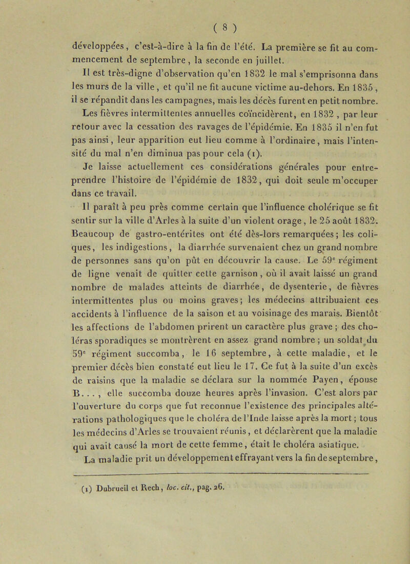 développées, c’est-à-dire à la fin de l’été. La première se fit au com- mencement de septembre , la seconde en juillet. Il est très-digne d’observation qu’en 1832 le mal s’emprisonna dans les murs de la ville, et qu’il ne fit aucune victime au-dehors. En 1835, il se répandit dans les campagnes, mais les décès furent en petit nombre. Les fièvres intermittentes annuelles coïncidèrent, en 1832 , par leur retour avec la cessation des ravages de l’épidémie. En 1835 il n’en fut pas ainsi, leur apparition eut lieu comme à l’ordinaire, mais l’inten- sité du mal n’en diminua pas pour cela (i). Je laisse actuellement ces considérations générales pour entre- prendre l’histoire de l’épidémie de 1832, qui doit seule m’occuper dans ce travail. Il paraît à peu près comme certain que l’influence cholérique se fit sentir sur la ville d’Arles à la suite d’un violent orage, le 25 août 1832. Beaucoup de gastro-entérites ont été dès-lors remarquées ; les coli- ques , les indigestions, la diarrhée survenaient chez un grand nombre de personnes sans qu’on pût en découvrir la cause. Le 59' régiment de ligne venait de quitter celte garnison, où il avait laissé un grand nombre de malades atteints de diarrhée, de dysenterie, de fièvres intermittentes plus ou moins graves; les médecins attribuaient ces accidents à l’influence de la saison et au voisinage des marais. Bientôt les affections de l’abdomen prirent un caractère plus grave ; des cho- léras sporadiques se montrèrent en assez grand nombre ; un soldat^dii 59' régiment succomba, le 16 septembre, à cette maladie, et le premier décès bien constaté eut lieu le 17. Ce fut à la suite d’un excès de raisins que la maladie se déclara sur la nommée Payen, épouse B... , elle succomba douze heures après l’invasion. C’est alors par l’ouverture du corps que fut reconnue l’existence des principales alté- rations pathologiques que le choléra de l’Inde laisse après la mort ; tous les médecins d’Arles se trouvaient réunis, et déclarèrent que la maladie qui avait causé la mort de cette femme, était le choléra asiatique. La maladie prit un développement effrayant vers la fin de septembre.