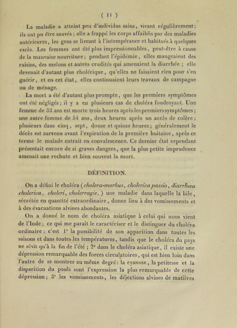 La maladie a atteint peu d’individus sains, vivant rc'gulièrcment; ils ont pu être sauve's ; elle a frappé les corps affaiblis par des maladies antérieures, les gens se livrant à l’intempérance et habitués à quelques excès. Les femmes ont été plus impressionnables, peut-être à cause de la mauvaise nourriture ; pendant l’épidémie, elles mangeaient des raisins, des melons et autres crudités qui amenaient la diarrhée ; elle devenait d’autant plus cholérique, qu’elles ne faisaient rien pour s’en guérir, et en cet état, elles continuaient leurs travaux de campagne ou de ménage. La mort a été d’autant plus prompte, que les premiers symptômes ont été négligés; il y a eu plusieurs cas de choléra foudroyant. Une femme de 33 ans est morte trois heures après les premiers symptômes ; une autre femme de 54 ans, deux heures après un accès de colère; plusieurs dans cinq, sept, douze et quinze heures ; généralement le décès est survenu avant l’expiration de la première huitaine, après ce terme le malade entrait en convalescence. Ce dernier état cependant présentait encore de si graves dangers, que la plus petite imprudence amenait une rechute et bien souvent la mort. DÉFINITION. On a défini le choléra (^cholera-morbus, cholcricapassio ^ diarrhœa cholerîca, choleri, cholcrragie,) une maladie dans laquelle la bile, sécrétée en quantité extraordinaire,, donne lieu à des vomissements et à des évacuations alvines abondantes. On a donné le nom de choléra asiatique à celui qui nous vient de l’Inde ; ce qui me paraît le caractériser et le distinguer du choléra ordinaire : c’est 1“ la possibilité de son apparition dans toutes les saisons et dans toutes les températures, tandis que le choléra du pays ne sévit qu’à la fin de l’été ; 2“ dans le choléra asiatique, il existe une dépression remarquable des forces circulatoires, qui est bien loin dans l’autre de se montrer au même degré: la cyanose, la petitesse et la disparition du pouls sont l’expression la plus remarquable de cette dépression; 3“ les vomissements, les déjections alvines de matières