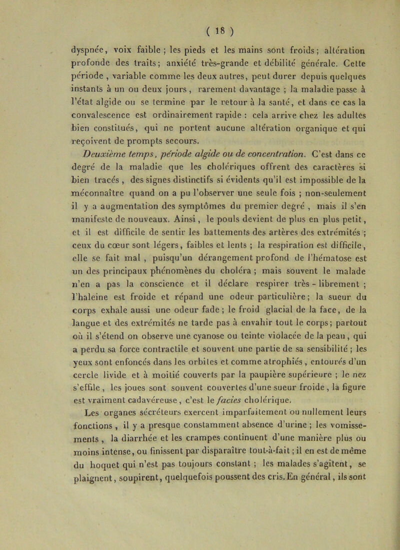 ( ) dyspnee, voix faible ; les pieds et les mains sont froids; alteration profonde des traits; anxiété très-grande et débilité générale. Celte période , variable comme les deux autres, peut durer depuis quelques instants à un ou deux jours, rarement davantage ; la maladie passe à l’état algide ou se termine par le retour à la santé, et dans ce cas la convalescence est ordinairement rapide ; cela arrive chez les adultes bien constitués, qui ne portent aucune altération organique et qui reçoivent de prompts secours. Deuxième temps, période algide ou de concentration. C’est dans ce degré de la maladie que les cholériques offrent des caractères si bien tracés , des signes distinctifs si évidents qu’il est impossible de la méconnaître quand on a pu l’observer une seule fois ; non-seulement il y a augmentation des symptômes du premier degré , mais il s’en manifeste de nouveaux. Ainsi, le pouls devient de plus en plus petit, et il est difficile de sentir les battements des artères des extrémités ; ceux du cœur sont légers, faibles et lents ; la respiration est difficile, elle se fait mal , puisqu’un dérangement profond de l’hématose est un des principaux phénomènes du choléra ; mais souvent le malade n’en a pas la conscience et il déclare respirer très - librement ; l’haleine est froide et répand une odeur particulière ; la sueur du corps exhale aussi une odeur fade; le froid glacial de la face, de la langue et des extrémités ne tarde pas à envahir tout le corps; partout où il s’étend on observe une cyanose ou teinte violacée de la peau, qui a perdu sa force contractile et souvent une partie de sa sensibilité ; les yeux sont enfoncés dans les orbites et comme atrophiés , entourés d’un cercle livide et à moitié couverts par la paupière supérieure ; le nez s’effile , les joues sont souvent couvertes d’une sueur froide , la figure est vraiment cadavéreuse, c’est le fades cholérique. Les organes sécréteurs exercent imparfaitement ou nullement leurs fonctions , il y a presque constamment absence d’urine ; les vomisse- ments , la diarrhée et les crampes continuent d’une manière plus ou moins intense, ou finissent par disparaître tout-à-fait ; il en est de même du hoquet qui n’est pas toujours constant ; les malades s’agitent, se plaignent, soupirent, quelquefois poussent des cris. En général, ils sont