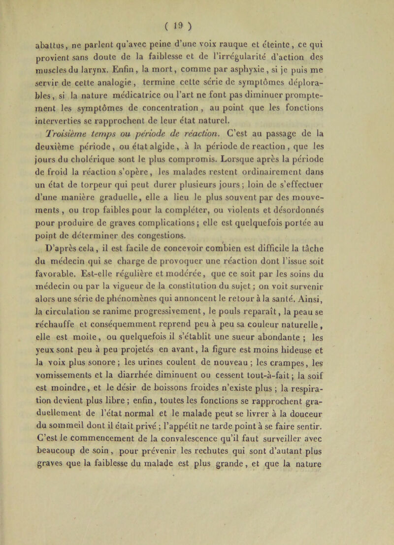 abattus, ne parlent qu’avec peine d’une voix rauque et e'teintc, ce qui provient sans doute de la faiblesse et de l’irrégularité d’action des muscles du larynx. Enfin, la mort, comme par asphyxie, si je puis me servir de cette analogie, termine cette série de symptômes déplora- bles, si la nature médicatrice ou l’art ne font pas diminuer prompte- ment les symptômes de concentration , au point que les fonctions interverties se rapprochent de leur état naturel. Troisième temps ou période de réaction. C’est au passage de la deuxième période, ou état algide, à la période de reaction , que les jours du cholérique sont le plus compromis. Lorsque après la période de froid la réaction s’opère, les malades restent ordinairement dans un état de torpeur qui peut durer plusieurs jours; loin de s’effectuer d’une manière graduelle, elle a lieu le plus souvent par des mouve- ments , ou trop faibles pour la compléter, ou violents et désordonnés pour produire de graves complications ; elle est quelquefois portée au point de déterminer des congestions. D’après cela, il est facile de concevoir combien est difficile la tâche du médecin qui se charge de provoquer une réaction dont l’issue soit favorable. Est-elle régulière et modérée, que ce soit par les soins du médecin ou par la vigueur de la constitution du sujet ; on voit survenir alors une série de phénomènes qui annoncent le retour à la santé. Ainsi, la circulation se ranime progressivement, le pouls reparaît, la peau se réchauffe et conséquemment reprend peu à peu sa couleur naturelle , elle est moite, ou quelquefois il s’établit une sueur abondante ; les yeux sont peu à peu projetés en avant, la figure est moins hideuse et la voix plus sonore ; les urines coulent de nouveau ; les crampes, les vomissements et la diarrhée diminuent ou cessent tout-à-fait ; la soif est moindre, et le désir de boissons froides n’existe plus ; la respira- tion devient plus libre ; enfin, toutes les fonctions se rapprochent gra- duellement de l’état normal et le malade peut se livrer à la douceur du sommeil dont il était privé ; l’appétit ne tarde point à se faire sentir. C’est le commencement de la convalescence qu’il faut surveiller avec beaucoup de soin, pour prévenir les rechutes qui sont d’autant plus graves que la faiblesse du malade est plus grande, et que la nature