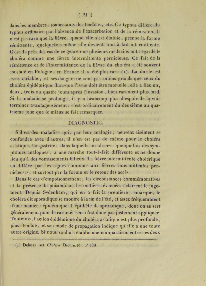 dans les membres, soubresauts des tendons , etc. Ce typhus diffère du typhus ordinaire par l’absence de l’exacerbation et de la rémission. Il n’est pas rare que la fièvre, quand elle s’est établie, prenne la forme rémittente, quelquefois même elle devient tout-à-fait inlermlUenle. C’est d’après des cas de ce genre que plusieurs médecins ont regardé le choléra comme une fièvre intermittente pernicieuse. Ce fait de la rémittence et de l’intermittence de la fièvre du choléra a été souvent constaté en Pologne, en France il a été plus rare (i). La durée est assez variable , et ses dangers ne sont pas moins grands que ceux du choléra épidémique. Lorsque l’issue doit être mortelle , elle a lieu un, deux, trois ou ejuatre jours après l’invasion, bien rarement plus lard. Si la maladie se prolonge, il y a beaucoup plus d’espoir de la voir terminer avantageusement ; c’est ordinairement du deuxième au qua- trième jour que le mieux se fait remarquer. DIAGNOSTIC. S’il est des maladies qui, par leur analogie, peuvent aisément se confondre avec d’autres, il n’en est pas de même pour le choléra asiatique. La gastrite, dans laquelle on observe quelquefois des sym- ptômes analogues, a une marche tout-à-fait différente et ne donne lieu qu’à des vomissements bilieux. La fièvre intermittente cholérique en diffère par les signes communs aux fièvres intermittentes per- nicieuses, et surtout par la forme et le retour des accès. Dans le cas d’empoisonnement, les circonstances commémoratives et la présence du poison'dans les matières évacuées éclairent le juge- ment. Depuis Sydenham, qui en a fait la première remarque, le choléra dit sporadique se montre à la fin de l’été, et assez fréquemment d’une manière épidémique. L’épithète de sporadique, dont on se sert généralement pour le caractériser, n’est donc pas justement appliquée. Toutefois, l’action épidémique du choléra asiatique est plus profonde, plus étendue , et son mode de propagation indique qu’elle a une toute autre origine. Si nous voulons établir une comparaison entre ces deux (i) Delmas, art. Choléra, Dict. méd., a‘ édit.