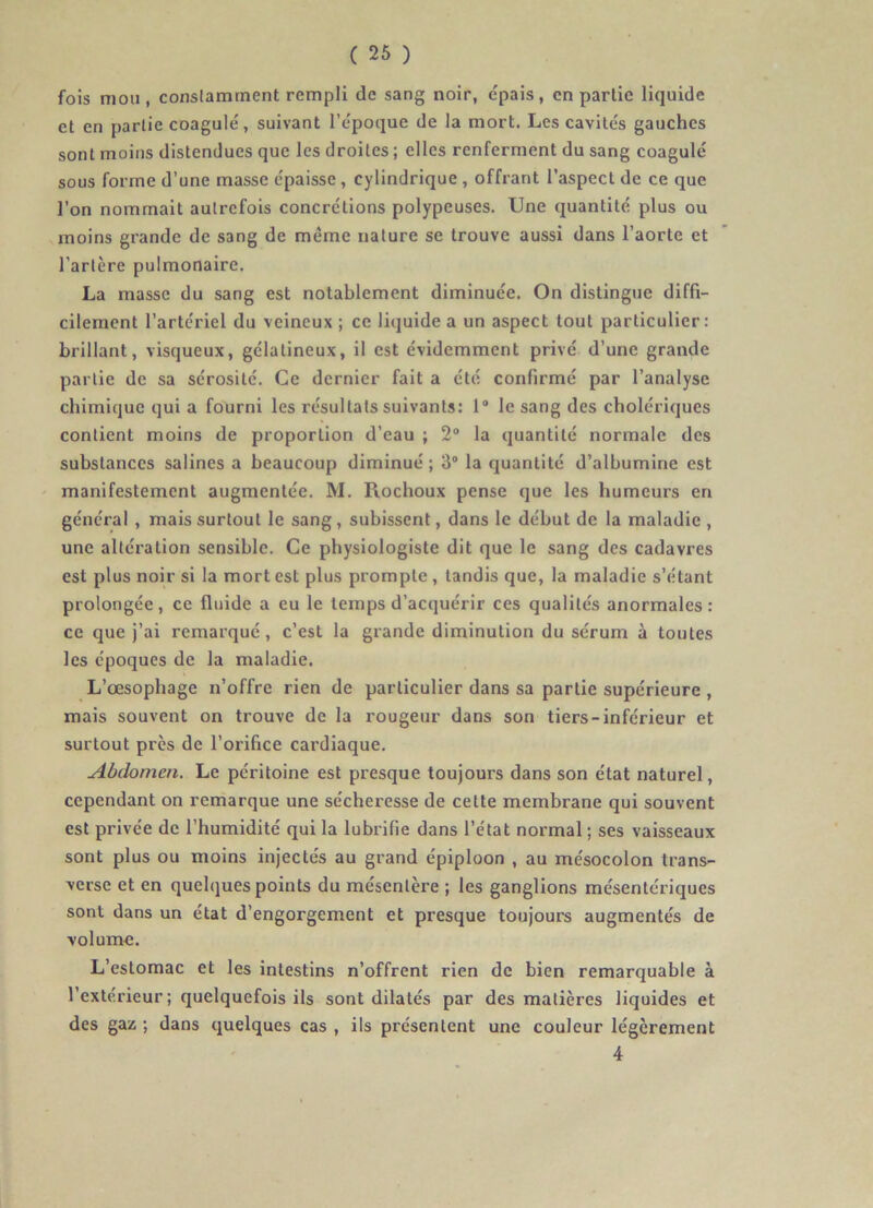 fois mou, conslamtnent rempli de sang noir, épais, en partie liquide et en partie coagulé, suivant l’époque de la mort. Les cavités gauches sont moins distendues que les droites ; elles renferment du sang coagulé sous forme d’une masse épaisse , cylindrique , offrant l’aspect de ce que l’on nommait autrefois concrétions polypeuses. Une quantité plus ou moins grande de sang de même nature se trouve aussi dans l’aorte et l’artère pulmonaire. La masse du sang est notablement diminuée. On distingue diffi- cilement l’artériel du veineux ; ce liquide a un aspect tout particulier : brillant, visqueux, gélatineux, il est évidemment privé d’une grande partie de sa sérosité. Ce dernier fait a été confirmé par l’analyse chimique qui a fourni les résultats suivants: 1® le sang des cholériques contient moins de proportion d’eau ; 2“ la quantité normale des substances salines a beaucoup diminué ; 3“ la quantité d’albumine est ' manifestement augmentée. M. Rochoux pense que les humeurs en général , mais surtout le sang, subissent, dans le début de la maladie , une altération sensible. Ce physiologiste dit que le sang des cadavres est plus noir si la mort est plus prompte , tandis que, la maladie s’étant prolongée , ce fluide a eu le temps d’acquérir ces qualités anormales : ce que j’ai remarqué, c’est la grande diminution du sérum à toutes les époques de la maladie. L’œsophage n’offre rien de particulier dans sa partie supérieure , mais souvent on trouve de la rougeur dans son tiers-inférieur et surtout près de l’orifice cardiaque. Abilomen. Le péritoine est presque toujours dans son état naturel, cependant on remarque une sécheresse de cette membrane qui souvent est privée de l’humidité qui la lubrifie dans l’état normal ; ses vaisseaux sont plus ou moins injectés au grand épiploon , au mésocolon trans- verse et en quehiues points du mésentère ; les ganglions mésentériques sont dans un état d’engorgement et presque toujours augmentés de volume. L’estomac et les intestins n’offrent rien de bien remarquable à l’extérieur; quelquefois ils sont dilatés par des matières liquides et des gaz ; dans quelques cas , ils présentent une couleur légèrement 4