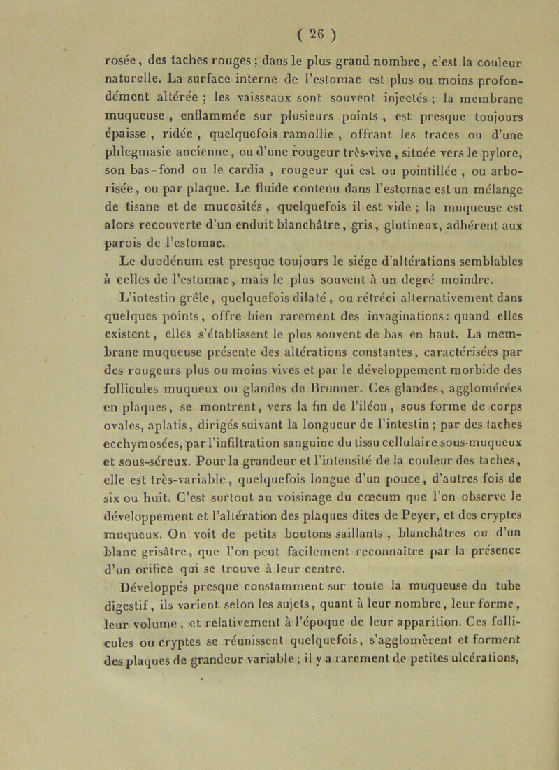 rosée , des taches rouges ; dans le plus grand nombre, c’est la couleur naturelle. La surface interne de l’estomac est plus ou moins profon- dément altérée ; les vaisseaux sont souvent injectés ; la membrane muqueuse , enflammée sur plusieurs points , est presque toujours épaisse , ridée , quelquefois ramollie , offrant les traces ou d’une phlegmasie ancienne, ou d’une rougeur très-vive , située vers le pylore, son bas-fond ou le cardia , rougeur qui est ou pointillée , ou arbo- risée, ou par plaque. Le fluide contenu dans l’estomac est un mélange de tisane et de mucosités , quelquefois il est vide ; la muqueuse est alors recouverte d’un enduit blanchâtre, gris, glutineux, adhérent aux parois de l’estomac. Le duodénum est presque toujours le siège d’altérations semblables à celles de l’estomac, mais le plus souvent à un degré moindre. L’intestin grêle, quelquefois dilaté, ou rétréci allernativenient dans quelques points, offre bien rarement des invaginations: quand elles existent, elles s’établissent le plus souvent de bas en haut. La mem- brane muqueuse présente des altérations constantes, caractérisées par des rougeurs plus ou moins vives et par le développement morbide des follicules muqueux ou glandes de Brunner. Ces glandes, agglomérées en plaques, se montrent, vers la fin de l’iléon, sous forme de corps ovales, aplatis, dirigés suivant la longueur de l’intestin; par des taches ecchymosées, par l’infiltration sanguine du tissu cellulaire sous-muqueux et sous-séreux. Pour la grandeur et l’intensité de la couleur des taches, elle est très-variable, quelquefois longue d’un pouce, d’autres fois de six ou huit. C’est surtout au voisinage du cæcum que l’on observe le développement et l’altération des plaques dites de Peyer, et des cryptes muqueux. On voit de petits boutons saillants , blanchâtres ou d’un blanc grisâtre, que l’on peut facilement reconnaître par la présence d’un orifice qui se trouve à leur centre. Développés presque constamment sur toute la muqueuse du tube digestif, ils varient selon les sujets, quant à leur nombre, leur forme, leur, volume , et relativement à l’époque de leur apparition. Ces folli- cules ou cryptes se réunissent quelquefois, s’agglomèrent et forment des plaques de grandeur variable ; il y a rarement de petites ulcérations.