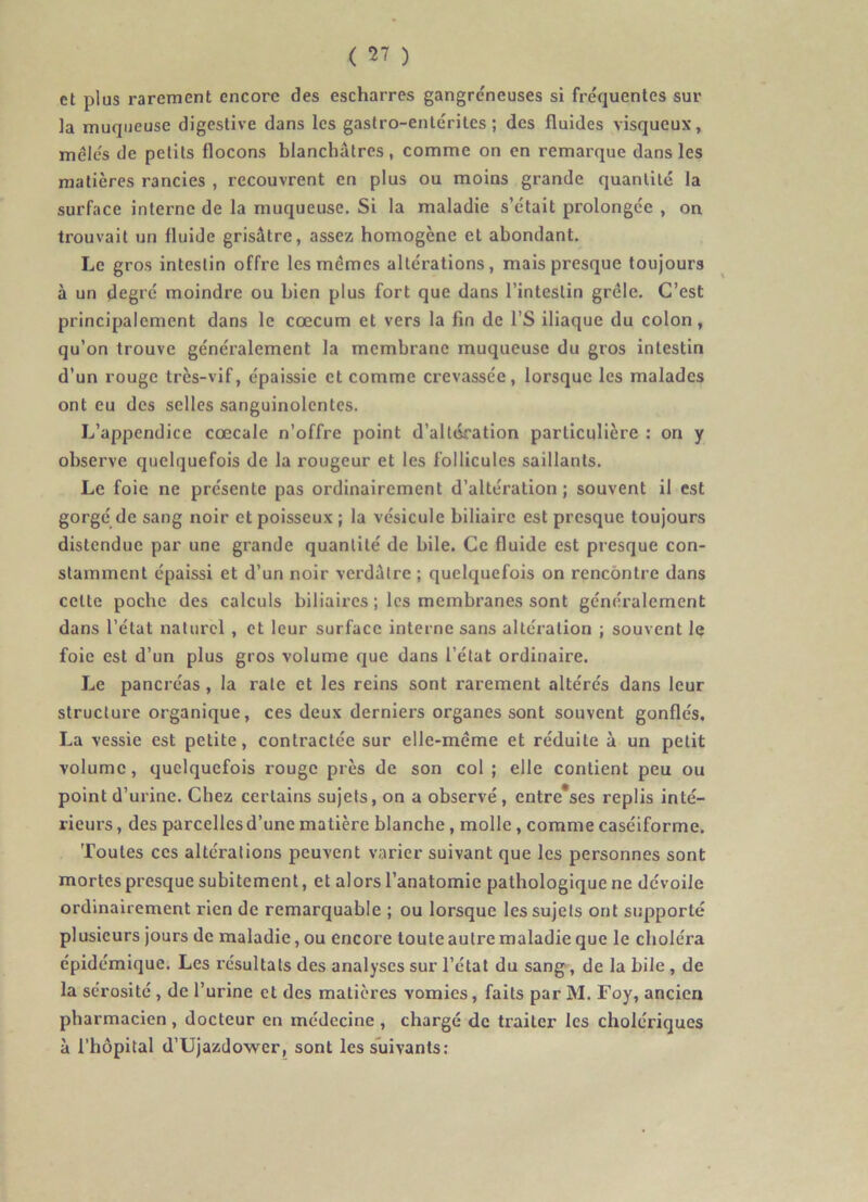 et plus rarement encore des escharres gangre'neuses si fréquentes sur la muqueuse digestive dans les gastro-entérites; des fluides visqueux, mêlés de petits flocons blanchâtres, comme on en remarque dans les matières rancies , recouvrent en plus ou moins grande quantité la surface interne de la muqueuse. Si la maladie s’était prolongée , on trouvait un fluide grisâtre, assez homogène et abondant. Le gros intestin offre les mêmes altérations, mais presque toujours à un degré moindre ou bien plus fort que dans l’intestin grêle. C’est principalement dans le cæcum et vers la fin de l’S iliaque du colon, qu’on trouve généralement la membrane muqueuse du gros intestin d’un rouge très-vif, épaissie et comme crevassée, lorsque les malades ont eu des selles sanguinolentes. L’appendice cœcale n’offre point d’altération particulière : on y observe quelquefois de la rougeur et les follicules saillants. Le foie ne présente pas ordinairement d’altération; souvent il est gorgé de sang noir et poisseux; la vésicule biliaire est presque toujours distendue par une grande quantité de bile. Ce fluide est presque con- stamment épaissi et d’un noir verdâtre ; quelquefois on rencontre dans cette poche des calculs biliaires ; les membranes sont généralement dans l’état naturel , et leur surface interne sans alteration ; souvent le foie est d’un plus gros volume que dans l’état ordinaire. Le pancréas, la rate et les reins sont rarement altérés dans leur structure organique, ces deux derniers organes sont souvent gonflés, La vessie est petite, contractée sur elle-même et réduite à un petit volume, quelquefois rouge près de son col ; elle contient peu ou point d’urine. Chez certains sujets, on a observé, entre*ses replis inté- rieurs , des parcelles d’une matière blanche, molle, comme caséiforme. Toutes ces altérations peuvent varier suivant que les personnes sont mortes presque subitement, et alors l’anatomie pathologique ne dévoile ordinairement rien de remarquable ; ou lorsque les sujets ont supporté plusieurs jours de maladie, ou encore toute autre maladie que le choléra épidémique. Les résultats des analyses sur l’état du sang, de la bile, de la sérosité , de l’urine et des matières vomies, faits par M. Foy, ancien pharmacien , docteur en médecine , chargé de traiter les cholériques à l’hôpital d’Ujazdower, sont les suivants: