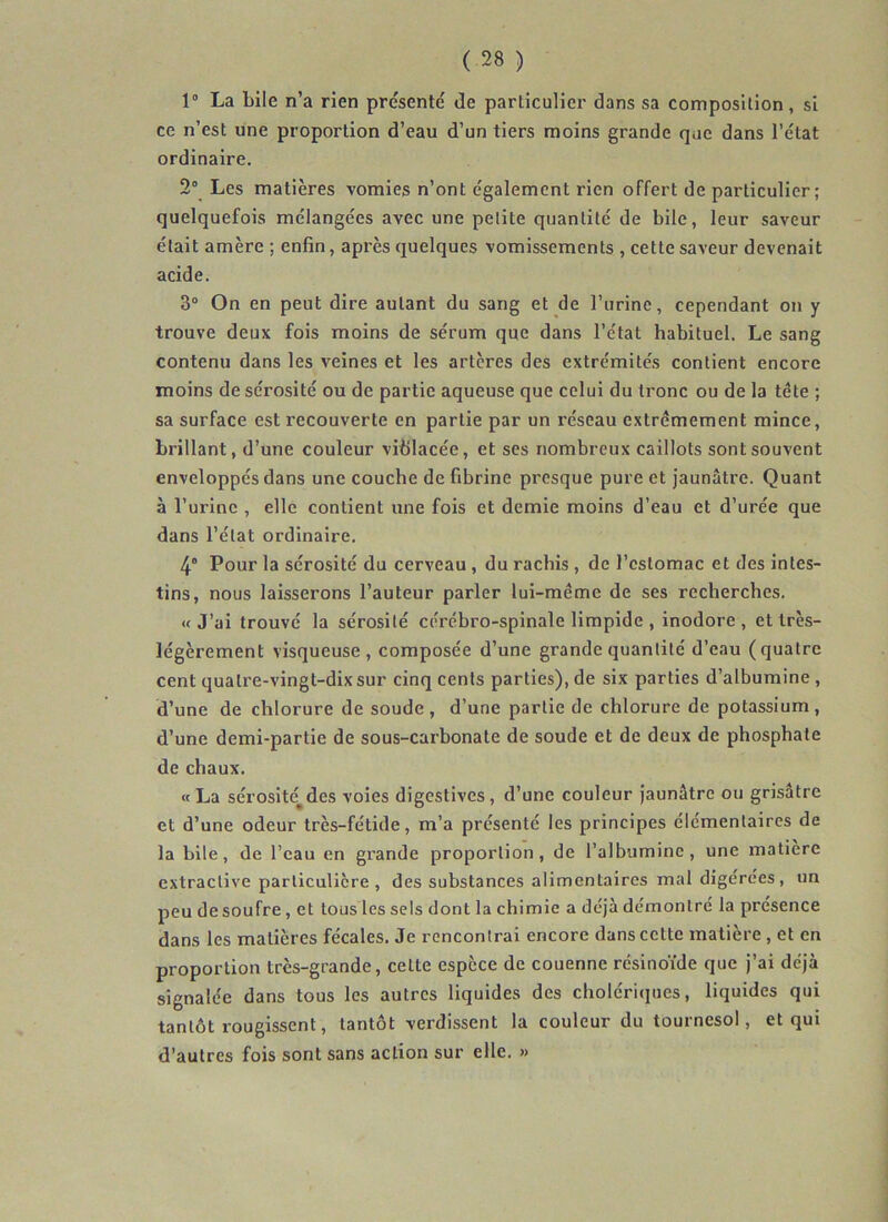 1° La bile n’a rien présenté de particulier dans sa composition, si ce n’est une proportion d’eau d’un tiers moins grande que dans l’état ordinaire. 2° Les matières vomies n’ont également rien offert de particulier; quelquefois mélangées avec une petite quantité de bile, leur saveur était amère ; enfin, après quelques vomissements , cette saveur devenait acide. 3° On en peut dire autant du sang et de l’urine, cependant on y trouve deux fois moins de sérum que dans l’état habituel. Le sang contenu dans les veines et les artères des extrémités contient encore moins de sérosité ou de partie aqueuse que celui du tronc ou de la tête ; sa surface est recouverte en partie par un réseau extrêmement mince, brillant, d’une couleur viiilacée, et ses nombreux caillots sont souvent enveloppés dans une couche de fibrine presque pure et jaunâtre. Quant à l’urine , elle contient une fois et demie moins d’eau et d’urée que dans l’état ordinaire. 4° Pour la sérosité du cerveau , du rachis , de l’estomac et des intes- tins, nous laisserons l’auteur parler lui-même de ses recherches. «J’ai trouvé la sérosité cérébro-spinale limpide , inodore, et très- légèrement visqueuse, composée d’une grande quantité d’eau (quatre cent quatre-vingt-dix sur cinq cents parties), de six parties d’albumine , d’une de chlorure de soude, d’une partie de chlorure de potassium, d’une demi-partie de sous-carbonate de soude et de deux de phosphate de chaux. «La sérosité^des voies digestives, d’une couleur Jaunâtre ou grisâtre et d’une odeur très-fétide, m’a présenté les principes élémentaires de la bile, de l’eau en grande proportion, de l’albumine, une matière extractive particulière, des substances alimentaires mal digérées, un peu de soufre, et tous les sels dont la chimie a déjà démontré la présence dans les matières fécales. Je rencontrai encore dans cette matière, et en proportion très-grande, cette espèce de couenne rcsinoïde que j’ai déjà signalée dans tous les autres liquides des cholériques, liquides qui tantôt rougissent, tantôt verdissent la couleur du tournesol, et qui d’autres fois sont sans action sur elle. »