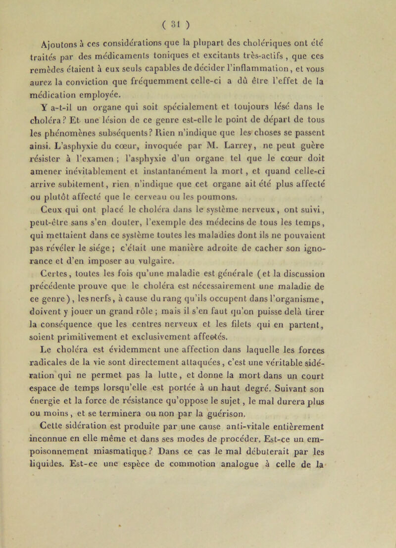 Ajoutons à ces considérations que la plupart des cholériques ont été traités par des médicaments toniques et excitants très-actifs, que ces remèdes étaient à eux seuls capables de décider l’inflammation, et vous aurez la conviction que fréquemment celle-ci a dû être l’effet de la médication employée. Y a-t-il un organe qui soit spécialement et toujours lésé dans le choléra ? Et une lésion de ce genre est-elle le point de départ de tous les phénomènes subséquents? Rien n’indique que les choses se passent ainsi. L’asphyxie du cœur, invoquée par M. Larrey, ne peut guère résister à l’examen ; l’asphyxie d’un organe tel que le cœur doit amener inévitablement et instantanément la mort, et quand celle-ci arrive subitement, rien n’indique que cet organe ait été plus affecté ou plutôt affecté que le cerveau ou les poumons. Ceux qui ont placé le choléra dans le système nerveux, ont suivi, peut-être sans s’en douter, l’exemple des médecins de tous les temps, qui mettaient dans ce système toutes les maladies dont ils ne pouvaient pas révéler le siège ; c’était une manière adroite de cacher son igno- rance et d’en imposer au vulgaire. Certes, toutes les fois qu’une maladie est générale (et la discussion précédente prouve que le choléra est nécessairement une maladie de ce genre ), les nerfs, à cause du rang qu’ils occupent dans l’organisme, doivent y jouer un grand rôle ; mais il s’en faut qu’on puisse delà tirer la conséquence que les centres nerveux et les filets qui en partent, soient primitivement et exclusivement affeetés. Le choléra est évidemment une affection dans laquelle les forces radicales de la vie sont directement attaquées, c’est une véritablesidé- ration qui ne permet pas la lutte, et donne la mort dans un court espace de temps lorsqu’elle est portée à un haut degré. Suivant son énergie et la force de résistance qu’oppose le sujet, le mal durera plus ou moins, et se terminera ou non par la guérison. Cette sidération est produite par une cause anti-vitale entièrement inconnue en elle même et dans ses modes de procéder. Est-ce un em- poisonnement miasmatique? Dans ce cas le mal débuterait par les liquides. Est-ce une espèce de commotion analogue à celle de la*