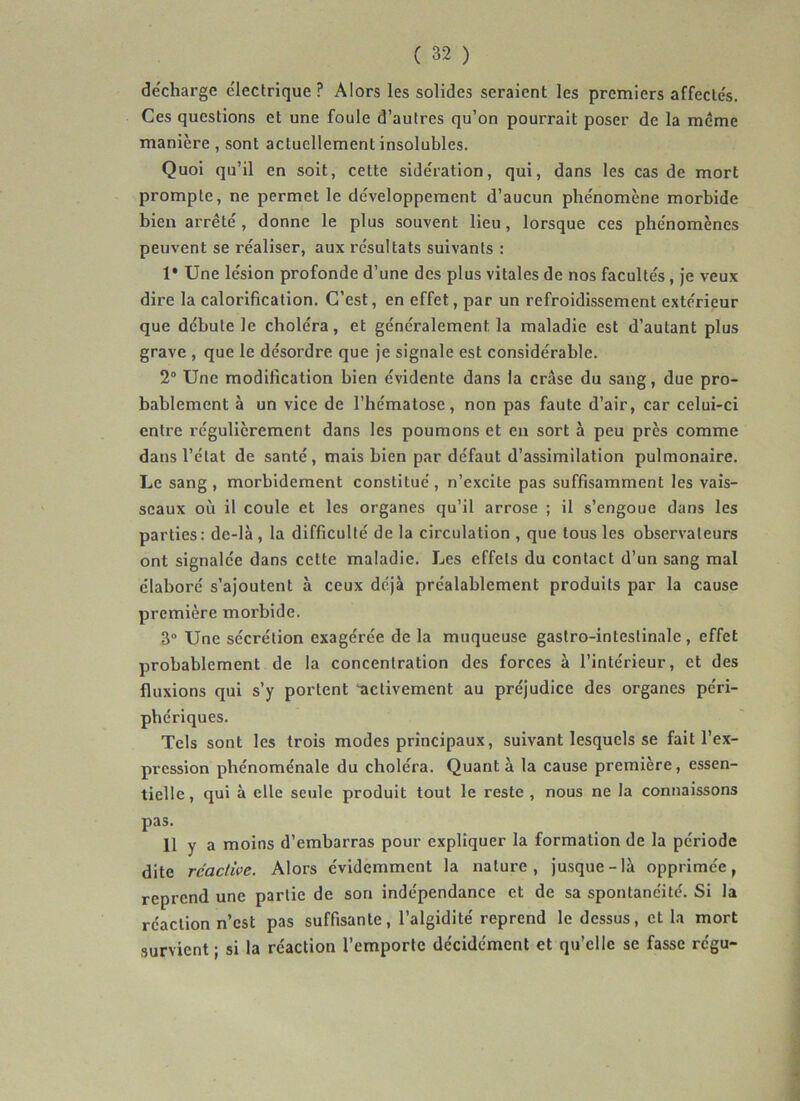 décharge électrique? Alors les solides seraient les premiers affectés. Ces questions et une foule d’autres qu’on pourrait poser de la meme manière , sont actuellement insolubles. Quoi qu’il en soit, cette sidération, qui, dans les cas de mort prompte, ne permet le développement d’aucun phénomène morbide bien arrêté, donne le plus souvent lieu, lorsque ces phénomènes peuvent se réaliser, aux résultats suivants : 1* Une lésion profonde d’une des plus vitales de nos facultés, je veux dire la calorification. C’est, en effet, par un refroidissement extérieur que débute le choléra, et généralement la maladie est d’autant plus grave , que le désordre que je signale est considérable. 2° Une modification bien évidente dans la crâse du sang, due pro- bablement à un vice de l’hématose, non pas faute d’air, car celui-ci entre régulièrement dans les poumons et en sort à peu près comme dans l’état de santé, mais bien par défaut d’assimilation pulmonaire. Le sang, morbidement constitué, n’excite pas suffisamment les vais- seaux où il coule et les organes qu’il arrose ; il s’engoue dans les parties: de-là , la difficulté de la circulation , que tous les observateurs ont signalée dans cette maladie. Les effets du contact d’un sang mal élaboré s’ajoutent à ceux déjà préalablement produits par la cause première morbide. 3“ Une sécrétion exagérée de la muqueuse gastro-intestinale, effet probablement de la concentration des forces à l’intérieur, et des fluxions qui s’y portent ‘activement au préjudice des organes péri- phériques. Tels sont les trois modes principaux, suivant lesquels se fait l’ex- pression phénoménale du choléra. Quant à la cause première, essen- tielle , qui à elle seule produit tout le reste , nous ne la connaissons pas. 11 y a moins d’embarras pour expliquer la formation de la période dite réactive. Alors évidemment la nature, jusque-là opprimée, reprend une partie de son indépendance et de sa spontanéité. Si la réaction n’est pas suffisante, l’algidité reprend le dessus, et la mort survient ; si la réaction l’emporte décidément et qu’elle se fasse regu-