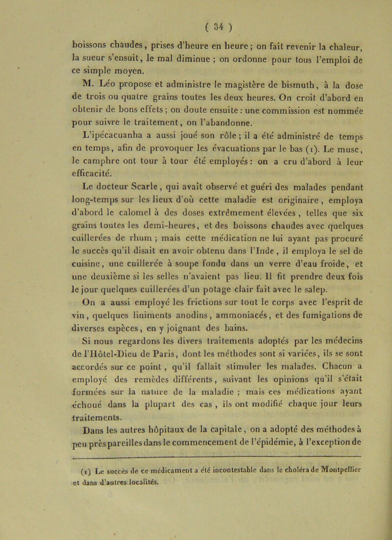 boissons chaudes, prises d’heure en heure; on fait revenir la chaleur, la sueur s’ensuit, le mal diminue ; on ordonne pour tous l’emploi de ce simple moyen. M. Léo propose et administre le magistère de bismuth, à la dose de trois ou quatre grains toutes les deux heures. On croit d’abord en obtenir de bons effets ; on doute ensuite : une commission est nommée pour suivre le traitement, on l’abandonne. L’ipécacuanha a aussi joué son rôle ; il a été administré de temps en temps, afin de provoquer les évacuations par le bas (t). Le musc, le camphre ont tour à tour été employés: on a cru d’abord à leur efficacité. Le docteur Scarle , qui avait observé et guéri des malades pendant long-temps sur les lieux d’où cette maladie est originaire , employa d’abord le calomel à des doses extrêmement élevées , telles que six grains toutes les demi-heures, et des boissons chaudes avec quelques cuillerées de rhum ; mais cette médication ne lui ayant pas procuré le succès qu’il disait en avoir obtenu dans l’Inde, il employa le sel de cuisine, une cuillerée à soupe fondu dans un verre d’eau froide, et une deuxième si les selles n’avaient pas lieu. 11 fit prendre deux fois le jour quelques cuillerées d’un potage clair fait avec le salep. On a aussi employé les frictions sur tout le corps avec l’esprit de vin, quelques liniments anodins, ammoniacés, et des fumigations de diverses espèces, en y joignant des bains. Si nous regardons les divers traitements adoptés par les médecins de l’Hôlcl-Dieu de Paris, dont les méthodes sont si variées, ils se sont accordés sur ce point, qu’il fallait stimuler les malades. Chacun a employé des remèdes différents, suivant les opinions qu’il s’était formées sur la nature de la maladie ; mais ces médications ayant échoué dans la plupart des cas , ils ont modifié chaque jour leurs traitements. Dans les autres hôpitaux de la capitale, on a adopté des méthodes à peu près pareilles dans le commencement de l’épidémie, à l’exception de (i) Le succès de ce mcdicament a été incontestable dans le choléra de Montpellier et dans d'autres localités.