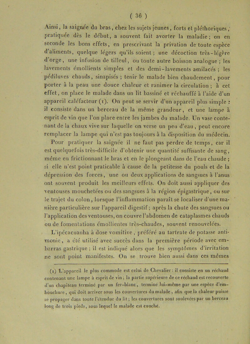 Ainsi, la saignée du bras, chez les sujets jeunes, forts et pléthoriques pratiquée des le début, a souvent fait avorter la maladie; on en seconde les bons effets, en prescrivant la privation de toute espèce d’aliments, quelque légers qu’ils soient ; une décoction très-légère d orge, une infusion de tilleul, ou toute autre boisson analogue ; les lavements émollients simples et des demi-lavements amilacés ; les pediluves chauds, sinapisés ; tenir le malade bien chaudement, pour porter à la peau une douce chaleur et ranimer la circulation ; à cet effet, on place le malade dans un lit bassiné et réchauffé à l’aide d’un appareil caléfacteur (i). On peut se servir d’un appareil plus simple : il consiste dans un berceau de la meme grandeur, et une lampe à esprit de vin que l’on place enli’e les jambes du malade. Un vase conte- nant de la chaux vive sur laquelle on verse un peu d’eau , peut encore remplacer la lampe qui n’est pas toujours à la disposition du médecin. Pour pratiquer la saignée il ne faut pas perdre de temps, car il est quelquefois lrè.s-difficile d’obtenir une quantité suffisante de sang, même en frictionnant le bras et en le plongeant dans de l’eau chaude ; si elle n’est point praticable à cause de la petitesse du pouls et de la dépression des forces, une ou deux applications de sangsues à l’anus ont souvent produit les meilleurs effets. On doit aussi appliquer des ventouses mouchetées ou des sangsues à la région épigastrique, ou sur le trajet du colon, lorsque l’inflammation paraît se localiser d’une ma- nière particulière sur l’appareil digestif; après la chute des sangsues ou l’application des ventouses, on couvre l’abdomen de cataplasmes chauds ou de fomentations émollientes Irès-chaudes, souvent renouvelées. L’ipécacuanha à dose vomitive , préféré au tartrate de potasse anti- monie, a été utilisé avec succès dans la première période avec em- barras gastrique; il est indiqué alors que les symptômes d’irritation ne sont point manifestes. On se trouve bien aussi dans ces mêmes (i) L’appareil le plus commode est celui de Chevalier: il consiste en un réchaud contenant une lampe à esprit de vin ; la partie supérieure de ce réchaud est recouverte d’un cliapileau terminé par un fer-blanc, terminé lui-méme par une espèce d’em- bouchure , qui doit arriver sous les couvertures du malade , afin que la chaleur puisse se propager dans toute l’étendue du lit ; les couvertures sont soulevées par un berceau long de trois pieds, sous lequel le malade est couché.