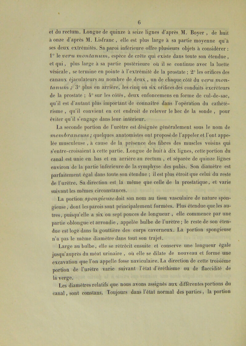 et du rectum. Longue de quinze à seize lignes d’après M. Boyer , de huit à onze d’après M. Lisfranc , elle est plus large à sa partie moyenne qu’à ses deux extrémités. Sa paroi inférieure offre plusieurs objets à considérer : 1° le veru montamim, espèce de crête qui existe dans toute son étendue , et qui, plus large à sa partie postérieure oü il se continue avec la luette vésicale, se termine en pointe à l’extrémité de la prostate ; 2“ les orifices des canaux éjaculateurs au nombre de deux , un de chaque côté du veru mon- tanum ; 3° plus en arrière, les cinq ou six orifices des conduits excréteurs de la prostate ; 4° sur les côtés, deux enfoncemens en forme de cul-de-sac, qu’il est d’autaul plus important de connaître dans l’opération du cathété- risme , qu’il convient en cet endroit de relever le bec de la sonde , pour éviter qu’il s’engage dans leur intérieur. La seconde portion de l’urètre est désignée généralement sous le nom de membraneuse ; quelques anatomistes ont proposé de l’appeler et l’ont appe- lée musculeuse , à cause de la présence des fibres des muscles voisins qui s’entre-croisaient à cette partie. Longue de huit à dix lignes, cette portion du canal est unie en bas et en arrière au rectum , et séparée de quinze lignes environ de la partie inférieure de la symphyse des pubis. Son diamètre est parfaitement égal dans toute son étendue ; il est plus étroit que celui du reste de l’urètre. Sa direction est la même que celle de la prostatique, et varie suivant les mêmes circonstances. La portion spongieuse doit son nom au tissu vasculaire de nature spon- gieuse, dont les parois sont principalement formées. Plus étendue que les au- tres, puisqu’elle a six ou sept pouces de longueur , elle commence par une partie oblongue et arrondie , appelée bulbe de l’urètre ; le reste de son éten- due est logé dans la gouttière des corps caverneux. La portion spongieuse n’a pas le môme diamètre dans tout son trajet. Large au bulbe, elle se rétrécit ensuite et couscrve une longueur égale jusqu’auprès du méat urinaire , oü elle se dilate de nouveau et forme une excavation que l’on appelle fosse naviculaire. La direction de cette troisième portion de l’urètre varie suivant l’état d’éréthisme ou de flaccidité de la verge. Les diamètres relatifs que nous avons assignés aux différentes portions du canal, sont constans. Toujours dans l’état normal des parties, la portion