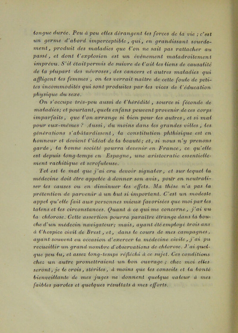 longue durée. Peu A peu elles dérangent les forces de la vie ; c'est un germe d’abord imperceptible, qui, en grandissant sourde- ment, produit des maladies que l’on ne sait pas rattacher au passé, et dont l’explosion est un événement maladroitement imprévu. S’il était permis de ssiivre de l’œil les liens de causalité de la plupart des névroses, des cancers et autres maladies qui affligent les femmes , on les verrait naître de cette foule de peti- tes incommodités qui sont produites par les vices de Véducation physique du sexe. On s’occupe très-peu aussi de l’hérédité , source si féconde de maladies; et pourtant, quels enfans peuvent provenir de ces corps imparfaits , que l’on arrange si bien pour les autres , et si mal pour eux-mêmes ? Aussi, du moins dans les grandes villes , les générations s’abâtardissent, la constitution phthisique est en honneur et devient l’idéal delà beauté; et, si nous n’y prenons garde, la bonne société pourra devenir en France, ce qu’elle est depuis long-temps en Espagne, une aristocratie essentielle- ment rachitique et scrofuleuse. Tel est le mal que j’ai cru devoir signaler, et sur lequel la médecine doit être appelée à donner son avis, pour en neutrali- ser les causes ou en diminuer les effets. Ma thèse n’a pas la prétention de parvenir 11 un but si important. C’est un modeste appel qu’elle fait aux personnes mieux favorisées que moi par les talens et les circonstances. Quant à ce qui me concerne, j’ai vu la chlorose. Cette assertion pourra paraître étrange dans la bou- che d’un médecin navigateur; mais, ayant été employé trois ans à l’hospice civil de Brest, et, dans le cours de mes campagnes, ayant souvent eu occasion d’exercer la médecine civile, j’ai pu recueillir un grand nombre d’observations de chlorose. J’ai quel- que peu lu, et assez long-temps réfléchi à ce sujet. Ces conditions chez un autre promettraient un bon ouvrage ; chez moi elles seront, je le crois, stériles, à moins que les conseils et la bonté bienveillante de mes juges ne donnent quelque valeur à mes faibles paroles et quelques résultats à mes efforts.