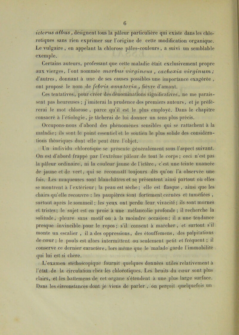 icterus aibus, désignent tous la pâleur particulière qui existe dans les chlo- rotiques sans rien exprimer sur l’origine de celte modification organique. Le vulgaire , en appelant la chlorose pâles-coulcurs, a suivi un semblable exemple. Certains auteurs, professant que cette maladie était exclusivement propre aux vierges, l’ont nommée morbus virgineus , cachexia virginum ; d’autres , donnant à une de ses causes possibles une importance exagérée , ont proposé le nom de febris amatoria , fièvre d’amant. Ces tentatives, pour créer des dénominations significatives, ne me parais- sent pas heureuses ; j’imiterai la prudence des premiers auteurs, et je préfé- rerai le mot chlorose , parce qu’il est le plus employé. Dans le chapitre consacré à l’étiologie, je tâcherai de lui donner un sens plus précis. Occupons-nous d’abord des phénomènes sensibles qui se rattachent à la maladie; ils sont le point essentiel et le soutien le plus solide des considéra- tions théoriques dont elle peut être l’objet. Un individu chlorotique se présente généralement sous l’aspect suivant. On est d’abord frappé par l’extrême pâleur de tout le corps; ceci n’est pas la pâleur ordinaire, ni la couleur jaune de l’ictère, c’est une teinte nuancée de jaune et de vert, qui se reconnaît toujours dès qu’on l’a observée une fois. Les muqueuses sont blanchâtres et se présentent ainsi partout, où elles se montrent à l’extérieur; la peau est sèche; elle est flasque , ainsi que les chairs qu’elle recouvre : les paupières sont fortement cernées et tuméfiées , surtout après le sommeil ; les yeux ont perdu leur vivacité; ils sont mornes et tristes; le sujet est en proie à une mélancolie profonde; il recherche la solitude, pleure sans motif ou à la moindre occasion; il aune tendance presque invincible pour le repos; s’il consent à marcher, et surtout s’il monte un escalier , il a des oppressions, des étouffemens, des palpitations de cœur; le pouls est alors intermittent ou seulement petit et fréquent ; il conserve ce dernier caractère, lors même que le malade garde l’immobilité qui lui est si chère. L’examen stéthoscopique fournit quelques données utiles relativement à l’état de la circulation chez les chlorotiques. Les bruits du cœur sont plus clairs, et les baltemcns de cet organe s’étendent à une plus large surface. Dans les circonstances dont je viens de parler , on perçoit quelquefois un