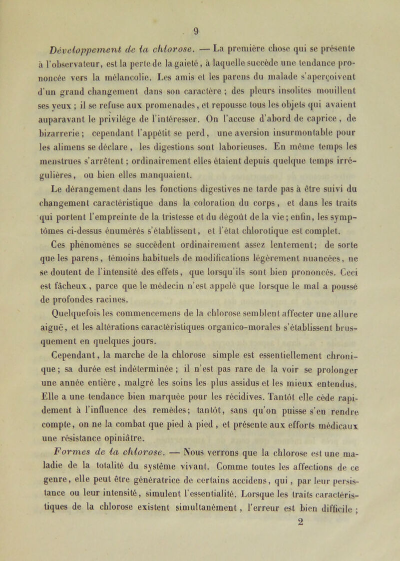 Développement de la chlorose. — La première chose qui se présente à l’observateur, est la perte de la gaieté, à laquelle succède une tendance pro- noncée vers la mélancolie. Les amis et les pareils du malade s’aperçoivent d’un grand changement dans son caractère ; des pleurs insolites mouillent ses yeux ; il se refuse aux promenades, et repousse tous les objets qui avaient auparavant le privilège de l'intéresser. On l’accuse d’abord de caprice, de bizarrerie; cependant l'appétit se perd, une aversion insurmontable pour les alimens se déclare , les digestions sont laborieuses. En même temps les menstrues s’arrêtent; ordinairement elles étaient depuis quelque temps irré- gulières, ou bien elles manquaient. Le dérangement dans les fonctions digestives ne tarde pas à être suivi du changement caractéristique dans la coloration du corps, et dans les traits qui portent l’empreinte de la tristesse et du dégoût de la vie; enfin, les symp- tômes ci-dessus énumérés s’établissent, et l'état chlorotique est complet. Ces phénomènes se succèdent ordinairement assez lentement; de sorte que les parens, témoins habituels de modifications légèrement nuancées, ne se doutent de l’intensité des effets, que lorsqu’ils sont bien prononcés. Ceci est fâcheux, parce que le médecin n’est appelé que lorsque le mal a poussé de profondes raciues. Quelquefois les commencemens de la chlorose semblent affecter une allure aiguë, et les altérations caractéristiques organico-morales s’établissent brus- quement en quelques jours. Cependant, la marche de la chlorose simple est essentiellement chroni- que; sa durée est indéterminée; il n’est pas rare de la voir se prolonger une année entière, malgré les soins les plus assidus et les mieux entendus. Elle a une tendance bien marquée pour les récidives. Tantôt elle cède rapi- dement à l’influence des remèdes; tantôt, sans qu’on puisse s’en rendre compte, on ne la combat que pied à pied , et présente aux efforts médicaux une résistance opiniâtre. Formes de la chlorose. — Nous verrons que la chlorose est une ma- ladie de la totalité du système vivaut. Comme toutes les affections de ce genre, elle peut être génératrice de certains accidens, qui, par leur persis- tance ou leur intensité, simulent l'essentialité. Lorsque les traits caractéris- tiques de la chlorose existent simultanément, l’erreur est bien difficile ; 2