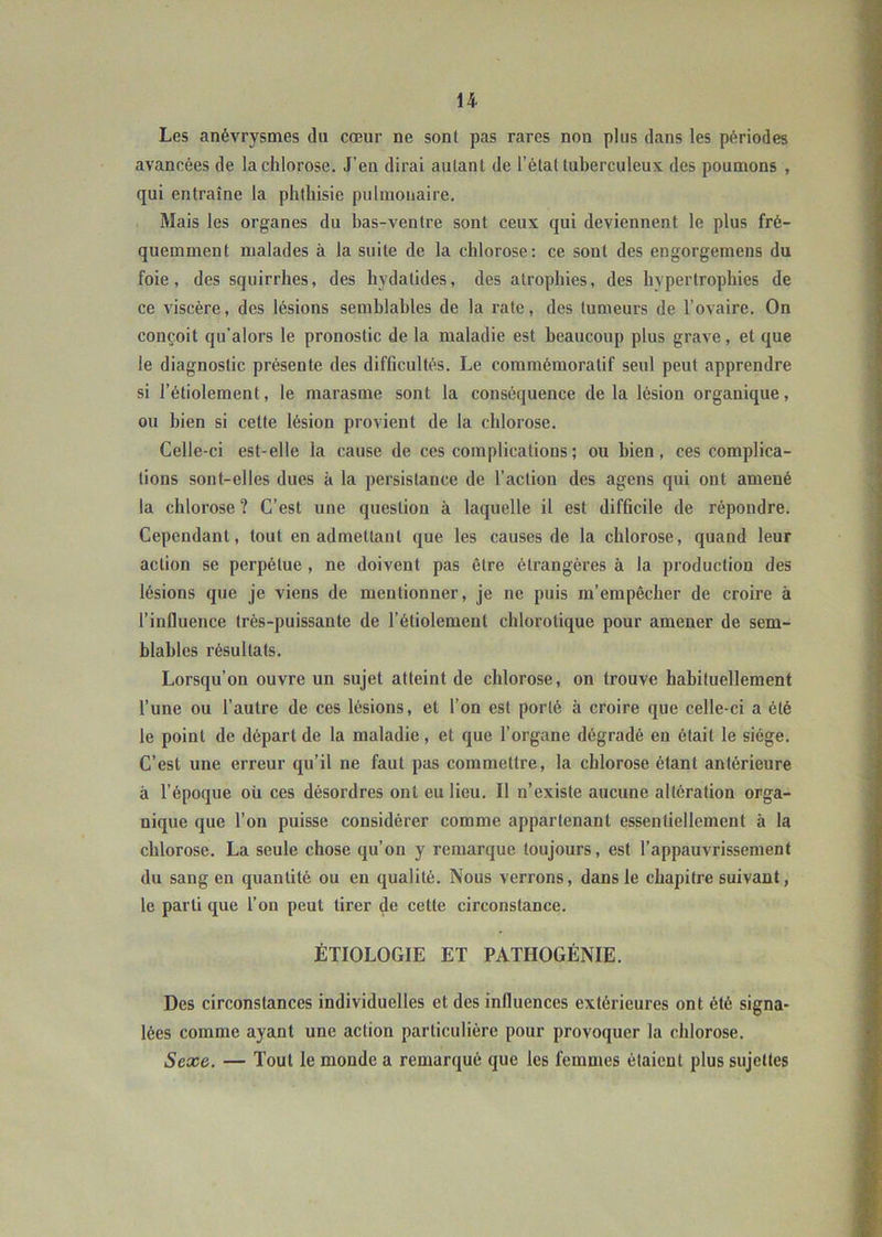 Les anévrysmes du cœur ne sont pas rares non plus dans les périodes avancées de la chlorose. J’en dirai autant de l’état tuberculeux des poumons , qui entraîne la phthisie pulmonaire. Mais les organes du bas-ventre sont ceux qui deviennent le plus fré- quemment malades à la suite de la chlorose: ce sont des engorgemens du foie, des squirrhes, des hydalides, des atrophies, des hypertrophies de ce viscère, des lésions semblables de la rate, des tumeurs de l’ovaire. On conçoit qu’alors le pronostic de la maladie est beaucoup plus grave, et que le diagnostic présente des difficultés. Le commémoratif seul peut apprendre si l’étiolement, le marasme sont la conséquence de la lésion organique, ou bien si cette lésion provient de la chlorose. Celle-ci est-elle la cause de ces complications ; ou bien, ces complica- tions sont-elles dues à la persistance de l’action des agens qui ont amené la chlorose ? C’est une question à laquelle il est difficile de répondre. Cependant, tout en admettant que les causes de la chlorose, quand leur action se perpétue , ne doivent pas être étrangères à la production des lésions que je viens de meutionner, je ne puis m’empêcher de croire à l’influence très-puissante de l’étiolement chlorotique pour amener de sem- blables résultats. Lorsqu’on ouvre un sujet atteint de chlorose, on trouve habituellement l’une ou l’autre de ces lésions, et l’on est porté à croire que celle-ci a été le point de départ de la maladie, et que l’organe dégradé eu était le siège. C’est une erreur qu’il ne faut pas commettre, la chlorose étant antérieure à l’époque ou ces désordres ont eu lieu. Il n’existe aucune altération orga- nique que l’on puisse considérer comme appartenant essentiellement à la chlorose. La seule chose qu’on y remarque toujours, est l’appauvrissement du sang en quantité ou eu qualité. Nous verrons, dans le chapitre suivant, le parti que l’on peut tirer de cette circonstance. ÉTIOLOGIE ET PATIIOGÉNIE. Des circonstances individuelles et des influences extérieures ont été signa- lées comme ayant une action particulière pour provoquer la chlorose. Sexe. — Tout le monde a remarqué que les femmes étaient plus sujettes