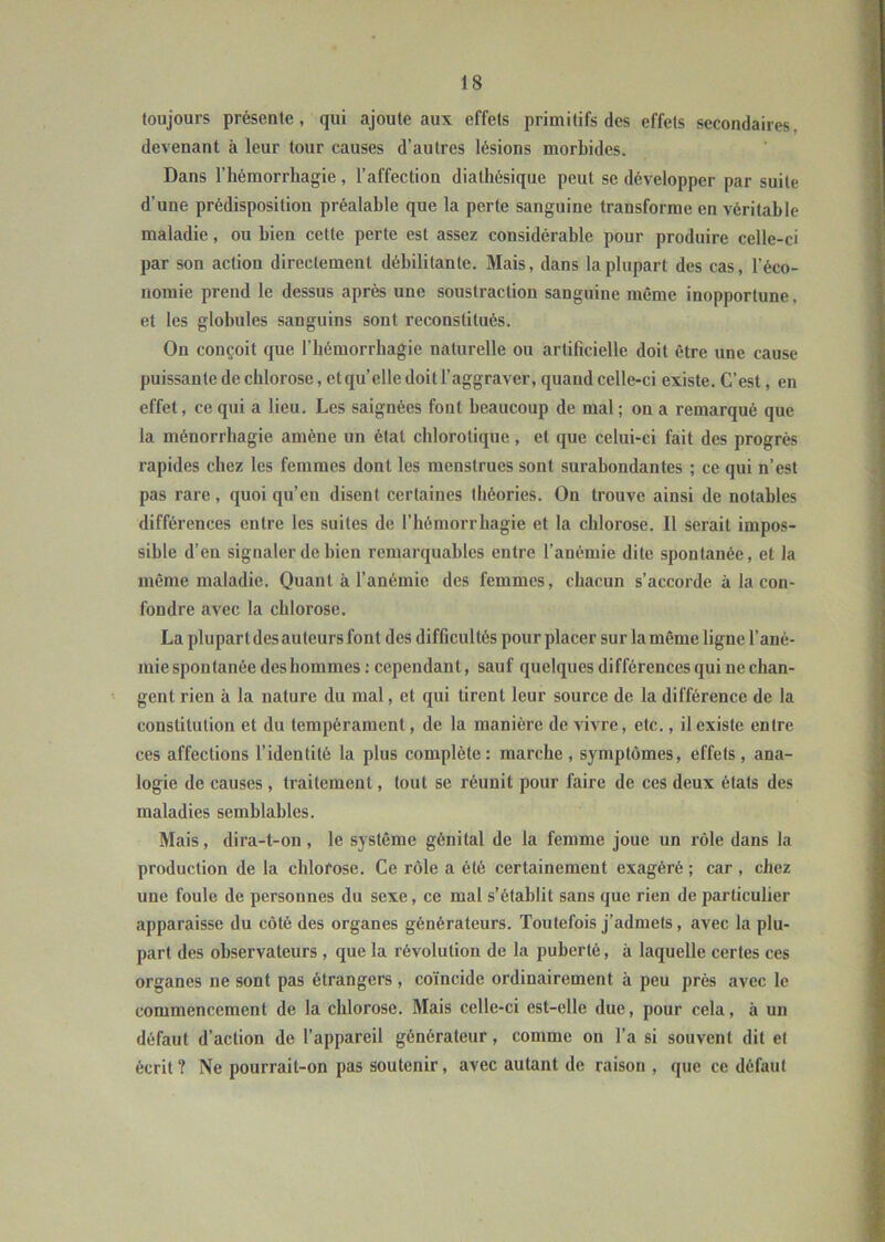 toujours présente, qui ajoute aux effets primitifs des effets secondaires, devenant à leur tour causes d’autres lésions morbides. Dans l’hémorrhagie, l’affection diathésique peut se développer par suite d'une prédisposition préalable que la perte sanguine transforme en véritable maladie, ou bien cette perte est assez considérable pour produire celle-ci par son action directement débilitante. Mais, dans la plupart des cas, l’éco- nomie prend le dessus après une soustraction sanguine même inopportune, et les globules sanguins sont reconstitués. On conçoit que l'hémorrhagie naturelle ou artificielle doit être une cause puissante de chlorose, et qu’elle doit l’aggraver, quand celle-ci existe. C’est, en effet, ce qui a lieu. Les saignées font beaucoup de mal; on a remarqué que la ménorrhagie amène un état chlorotique, et que celui-ci fait des progrès rapides chez les femmes dont les menstrues sont surabondantes ; ce qui n’est pas rare, quoi qu’eu disent certaines théories. On trouve ainsi de notables différences entre les suites de l’hémorrhagie et la chlorose. Il serait impos- sible d’en signaler de bien remarquables entre l’anémie dite spontanée, et la même maladie. Quant à l’anémie des femmes, chacun s’accorde à la con- fondre avec la chlorose. La plupart desauteurs font des difficultés pour placer sur la même ligne l’ané- mie spontanée des hommes : cependant, sauf quelques différences qui ne chan- gent rien à la nature du mal, et qui tirent leur source de la différence de la constitution et du tempérament, de la manière de vivre, etc., il existe entre ces affections l’identité la plus complète: marche , symptômes, effets, ana- logie de causes , traitement, tout se réunit pour faire de ces deux états des maladies semblables. Mais, dira-t-on, le système génital de la femme joue un rôle dans la production de la chlorose. Ce rôle a été certainement exagéré ; car , chez une foule de personnes du sexe, ce mal s’établit sans que rien de particulier apparaisse du côté des organes générateurs. Toutefois j’admets, avec la plu- part des observateurs , que la révolution de la puberté, à laquelle certes ces organes ne sont pas étrangers, coïncide ordinairement à peu près avec le commencement de la chlorose. Mais celle-ci est-elle due, pour cela, à un défaut d’action de l’appareil générateur, comme on l’a si souvent dit et écrit ? Ne pourrait-on pas soutenir, avec autant de raison , que ce défaut