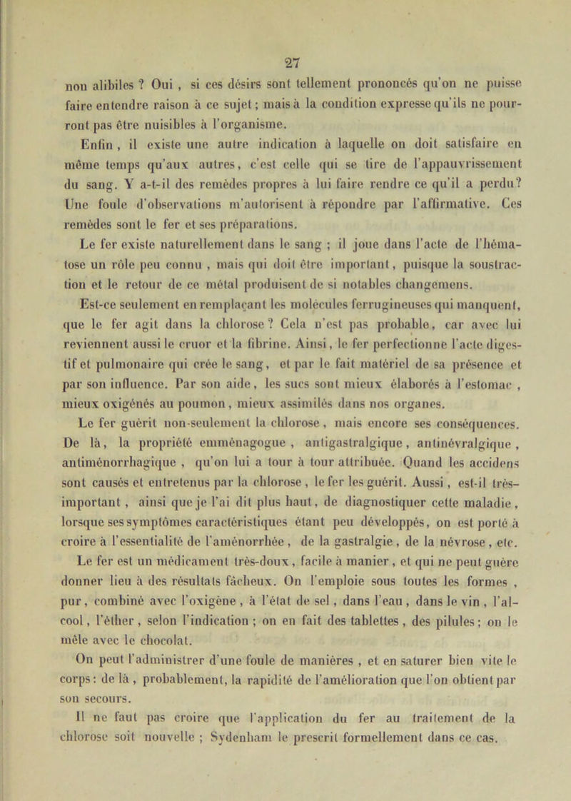 nou alibiles ? Oui , si ces désirs sont tellement prononcés qu’on ne puisse faire entendre raison à ce sujet; mais à la condition expresse qu' ils ne pour- ront pas être nuisibles à l’organisme. Enfin , il existe une autre indication à laquelle on doit satisfaire en même temps qu’aux autres, c’est celle qui se tire de l’appauvrissement du sang. Y a-t-il des remèdes propres à lui faire rendre ce qu’il a perdu? Une foule d’observations m’autorisent à répondre par l'affirmative. Ces remèdes sont le fer et ses préparations. Le fer existe naturellement dans le sang ; il joue dans l’acte de l’héma- tose un rôle peu connu , mais qui doit être important, puisque la soustrac- tion et le retour de ce métal produisent de si notables changemens. Est-ce seulement en remplaçant les molécules ferrugineuses qui manquent, que le fer agit dans la chlorose? Cela n’est pas probable, car avec lui reviennent aussi le cruor et la fibrine. Ainsi, le fer perfectionne l’acte diges- tif et pulmonaire qui crée le sang, et par le fait matériel de sa présence et par son influence. Par son aide, les sucs sont mieux élaborés à l’estomac , mieux oxigénés au poumon, mieux assimilés dans nos organes. Le fer guérit non-seulement la chlorose, mais encore ses conséquences. De là, la propriété emmènagogue , anligaslralgiquc, antinévralgique, antiménorrhagique , qu’on lui a tour à tour attribuée. Quand les accidens sont causés et entretenus par la chlorose , le fer les guérit. Aussi, est-il très- important , ainsi que je l’ai dit plus haut, de diagnostiquer cette maladie, lorsque ses symptômes caractéristiques étant peu développés, on est porté à croire à l’essenlialité de l’aménorrhée , de la gastralgie , de la névrose , etc. Le fer est un médicament très-doux, facile à manier, et qui ne peut guère donner lieu à des résultats fâcheux. On l’emploie sous toutes les formes , pur, combiné avec l’oxigène , à létal de sel, dans l’eau , dans le vin , l’al- cool, l’éther, selon l’indication; on en fait des tablettes, des pilules; on le mêle avec le chocolat. On peut l’administrer d’une foule de manières , et en saturer bien vile le corps: de là, probablement, la rapidité de l’amélioration que l’on obtient par son secours. 11 ne faut pas croire que l’application du fer au traitement de la chlorose soit nouvelle ; Sydenham le prescrit formellement dans ce cas.