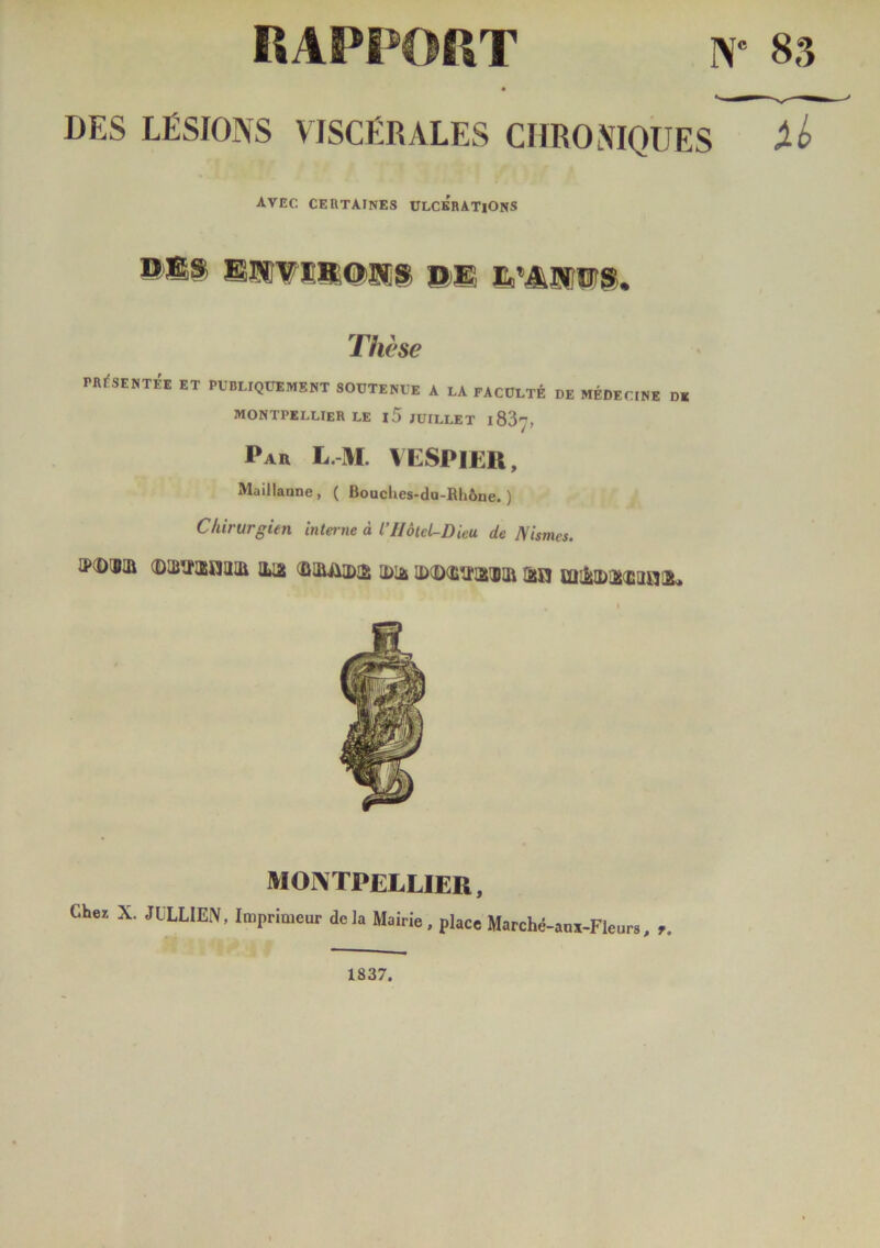 RAPPORT w 83 DES LÉSIONS VISCÉRALES CHRONIQUES Xb AVEC CERTAINES ULCERATIONS SlîTïllCIlîS ©H Ss^lTOS. Thèse PRESENTEE ET PUBLIQUEMENT SOUTENUE A LA FACULTÉ DE MÉDECINE DE MONTPELLIER LE l5 JUILLET 1837, Par L.-M. VESP 1ER, Maillaune, ( Bouches-du-Rhône.) Chirurgien interne à l’IIôtel-Dieu de Nismcs. JPdXBIÜ (DUJÎÏIEHaiIl IHa IDliii ID(D(ETÏ!2!BIÜ Osjj Ul&IDj&îiaiyJiL MONTPELLIER, Chez X. JULIEN, Imprimeur delà Mairie, place Marché-anï-Fleurs, 1837.