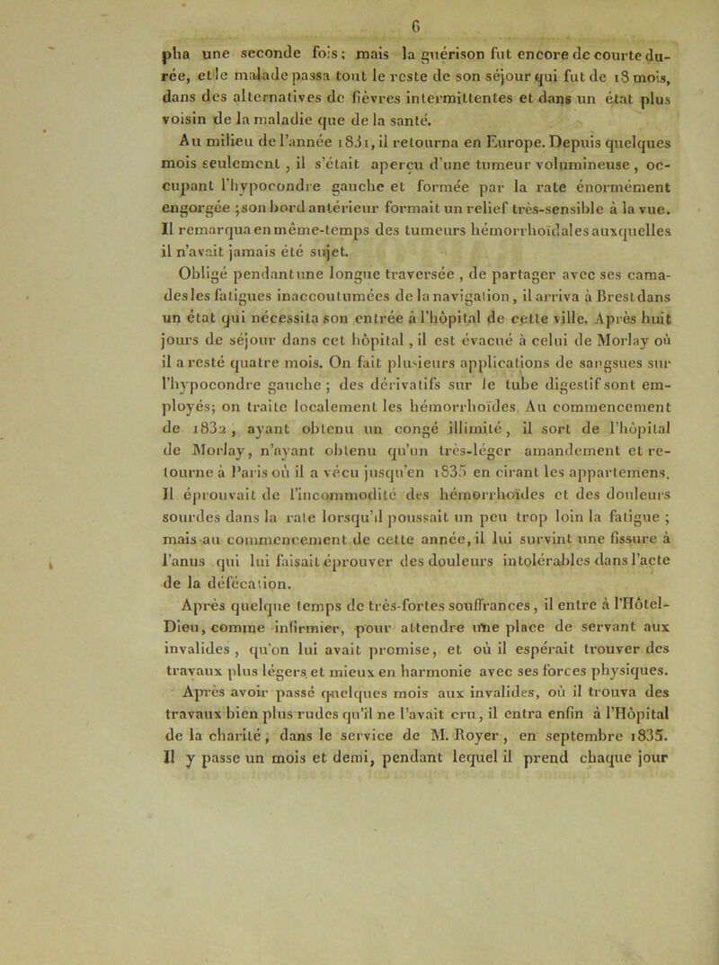 G plia une seconde fois; mais la guérison fut encore de courte du- rée, et le malade passa tout le reste de son séjour qui fut de iSmois, dans des alternatives de fièvres intermittentes et dans un état plus voisin de la maladie que de la santé. Au milieu de l’année i83i, il retourna en Europe. Depuis quelques mois seulement , il s’était aperçu d’une tumeur volumineuse , oc- cupant l'hypocondre gauche et formée par la rate énormément engorgée ;son bord antérieur formait un relief très-sensible à la vue. Il remarqua en même-temps des tumeurs liémorrhoïdales auxquelles il n’avait jamais été sujet. Obligé pendantune longue traversée , de partager avec ses caraa- des les fatigues inaccoutumées de la navigation , il arriva àBrestdans un état qui nécessita son entrée à l’hôpital de celte ville. Après huit jours de séjour dans cet hôpital , il est évacué à celui de Morlay où il a resté quatre mois. On fait plusieurs applications de sangsues sur l’hypocondre gauche ; des dérivatifs sur le tube digestif sont em- ployés; on traite localement les hémorrlioïdes. Au commencement de i83a , ayant obtenu un congé illimité, il sort de l’hôpital de Morlay, n’ayant obtenu qu’un très-léger amandemenl et re- tourne à Paris où il a vécu jusqu’en 1835 en cirant les appartemens. Il éprouvait de l'incommodité des hémorrlioïdes et des douleurs sourdes dans la raie lorsqu’d poussait un peu trop loin la fatigue ; mais au commencement de cette année, il lui survint une fissure à l’anus qui lui faisait éprouver des douleurs intolérables dans l’acte de la défécation. Après quelque temps de très-fortes souffrances , il entre à l’Hôtel- Dieu, comme infirmier, pour attendre une place de servant aux invalides, qu'on lui avait promise, et où il espérait trouver des travaux plus légers et mieux en harmonie avec ses forces physiques. Après avoir passé quelques mois aux invalides, où il trouva des travaux bien plus rudes qu’il ne l’avait cru, il entra enfin à l’Hôpital de la charité , dans le service de M. Royer , en septembre i835. Il y passe un mois et demi, pendant lequel il prend chaque jour