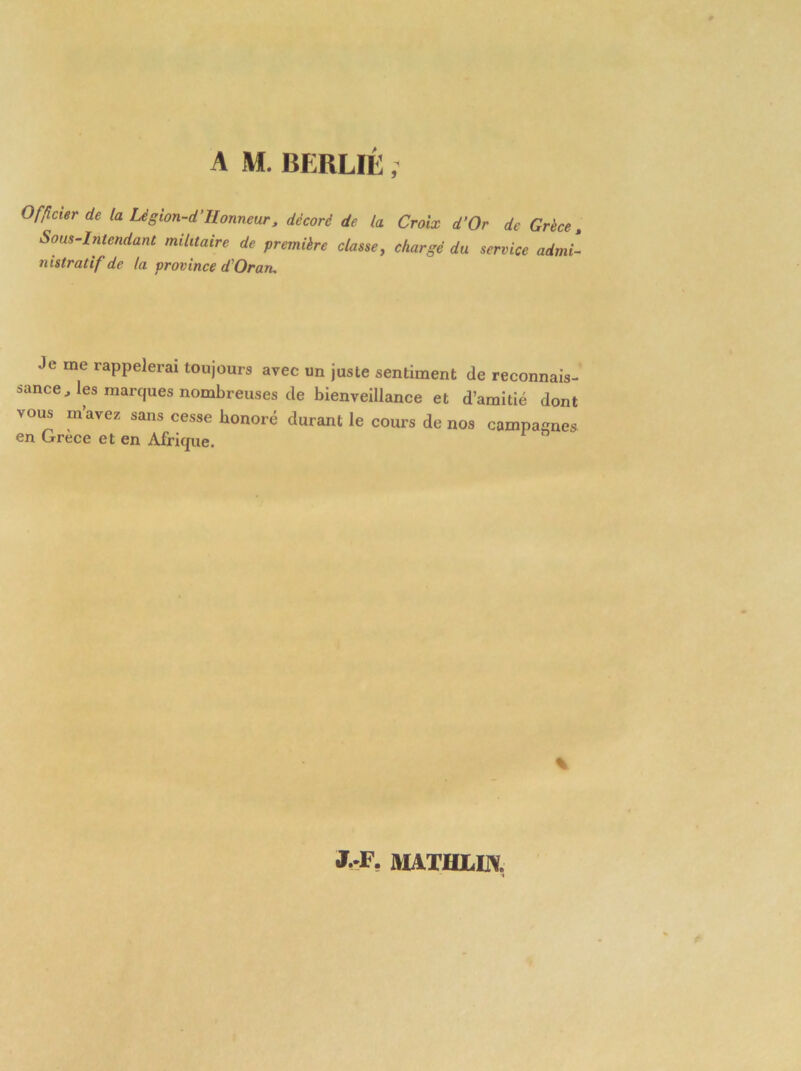 Officier de la Lègion-d’Honneur , décoré de la Croix d’Or de Grèce, Sous-Intendant militaire de première classe, chargé du service admi- nistratif de la province d Oran. Je me rappelerai toujours avec un juste sentiment de reconnais- sance , les marques nombreuses de bienveillance et d’amitié dont vous m’avez sans cesse honoré durant le cours de nos campaçnes en Grece et en Afrique. % J. F. MATHLOT.