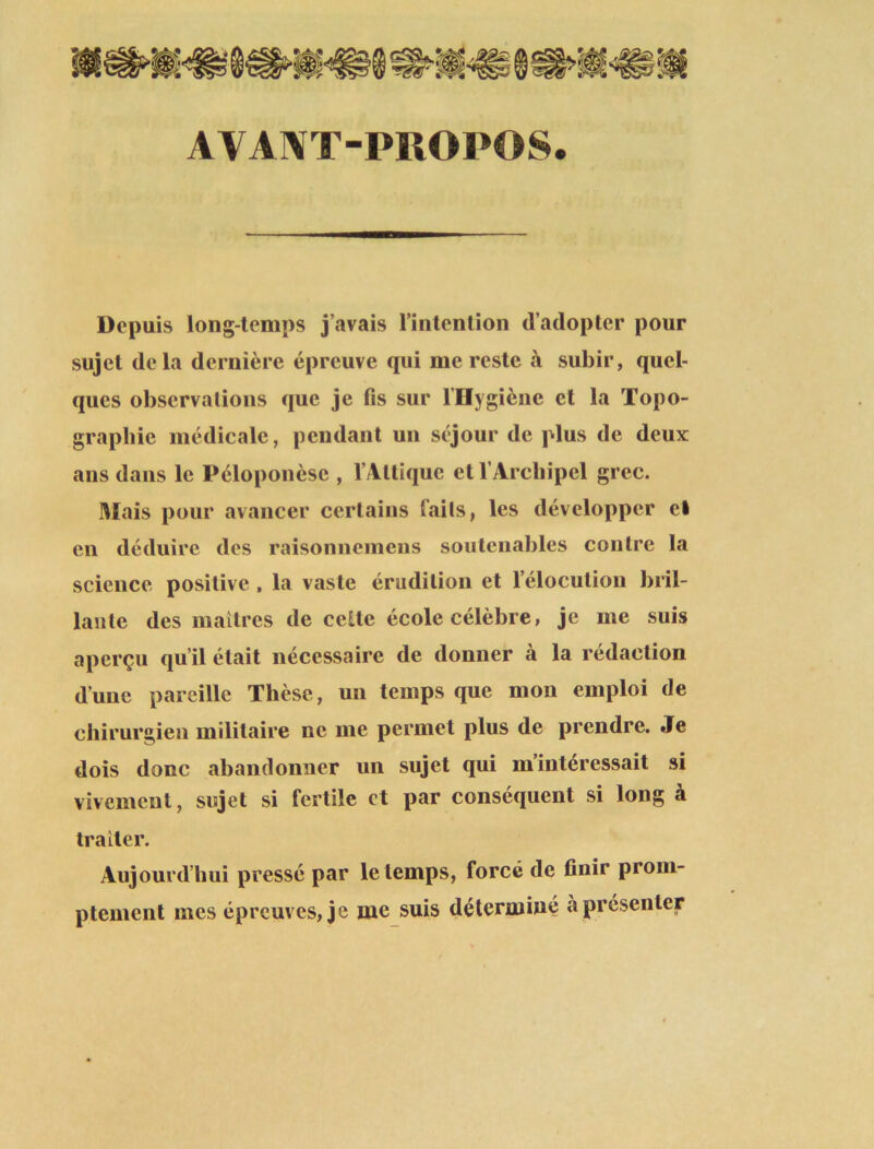 AVANT-PROPOS. Depuis long-temps j’avais l’intention d’adopter pour sujet delà dernière épreuve qui me reste à subir, quel- ques observations que je fis sur l’Hygiène et la Topo- graphie médicale, pendant un séjour de plus de deux ans dans le Péloponèse , V Al tique et l’Archipel grec. Mais pour avancer certains faits, les développer el en déduire des raisonnemens soutenables contre la science positive , la vaste érudition et l’élocution bril- lante des maîtres de cette école célèbre, je me suis aperçu qu’il était nécessaire de donner à la rédaction d’une pareille Thèse, un temps que mon emploi de chirurgien militaire ne me permet plus de prendre. Je dois donc abandonner un sujet qui m’intéressait si vivement, sujet si fertile et par conséquent si long à traiter. Aujourd’hui pressé par le temps, forcé de finir prom- ptement mes épreuves, je me suis déterminé à présenter