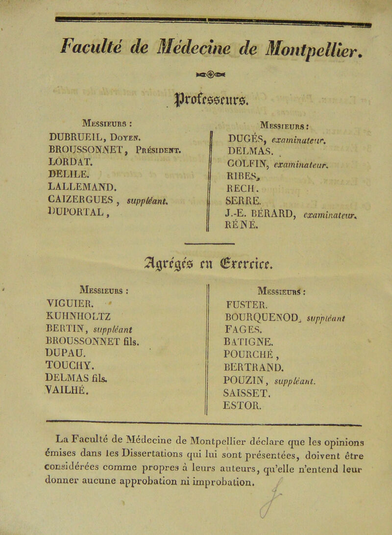 Faculté de Médecine de Montpellier. ÏJrofrssntre. Messieurs : DUBRUEIL, Doyen. BROTJSSONNET, Président. LORD AT. DELILE. LALLEMAND. CAIZERGUES , suppléant. luportal, Messieurs: JDUGES, examinateur. DELMAS. . GOLFIN, examinateur. RIRES., I REÇU. SERRE. J.-E. BÉRARD, examinateur« I RENÉ. fît ferrief. Messieurs : YIGUIER. KUHNHOLTZ BERTIN, suppléant BROUSSONNET (ils. DU PAU. TOUCHY. DELMAS fils. YAILHÉ. Messieurs : FUSTER. BOURQUENODj suppléant FAGES. BATIGNE. POURCHÉ, BERTRAND. POUZIN, suppléant. SAISSET. ESTOR. La Faculté de Médecine de Montpellier déclare que les opinions émises dans les Dissertations qui lui sont présentées, doivent être considérées comme propres à leurs auteurs, qu’elle n’entend leur donner aucune approbation ni improbation.