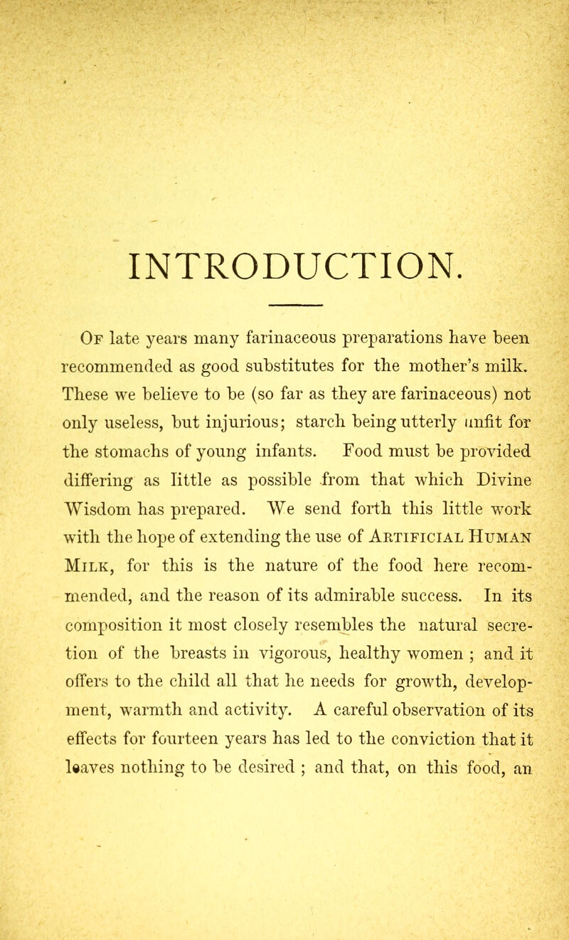 INTRODUCTION. Of late years many farinaceous preparations have been recommended as good substitutes for the mother’s milk. These we believe to be (so far as they are farinaceous) not only useless, but injurious; starch being utterly unfit for the stomachs of young infants. Food must be provided differing as little as possible from that which Divine Wisdom has prepared. We send forth this little work with the hope of extending the use of Artificial Human Milk, for this is the nature of the food here recom- mended, and the reason of its admirable success. In its composition it most closely resembles the natural secre- tion of the breasts in vigorous, healthy women ; and it offers to the child all that he needs for growth, develop- ment, warmth and activity. A careful observation of its effects for fourteen years has led to the conviction that it leaves nothing to be desired ; and that, on this food, an