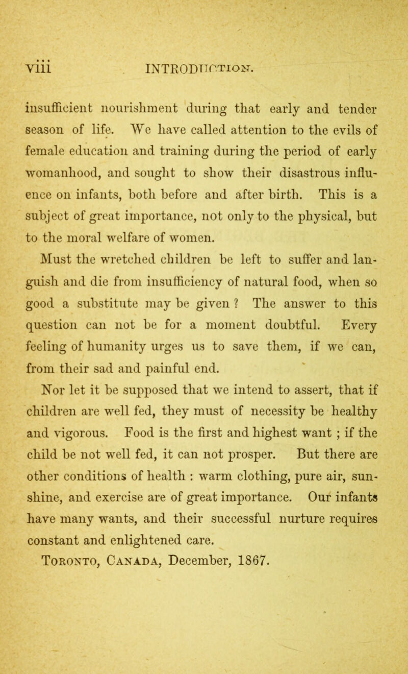 insufficient nourishment during that early and tender season of life. We have called attention to the evils of female education and training during the period of early womanhood, and sought to show their disastrous influ- ence on infants, both before and after birth. This is a subject of great importance, not only to the physical, but to the moral welfare of women. Must the wretched children be left to suffer and lan- guish and die from insufficiency of natural food, when so good a substitute may be given ? The answer to this question can not be for a moment doubtful. Every feeling of humanity urges us to save them, if we can, from their sad and painful end. Nor let it be supposed that we intend to assert, that if children are well fed, they must of necessity be healthy and vigorous. Food is the first and highest want ; if the child be not well fed, it can not prosper. But there are other conditions of health : warm clothing, pure air, sun- shine, and exercise are of great importance. Our infants have many wants, and their successful nurture requires constant and enlightened care. Toronto, Canada, December, 1867.