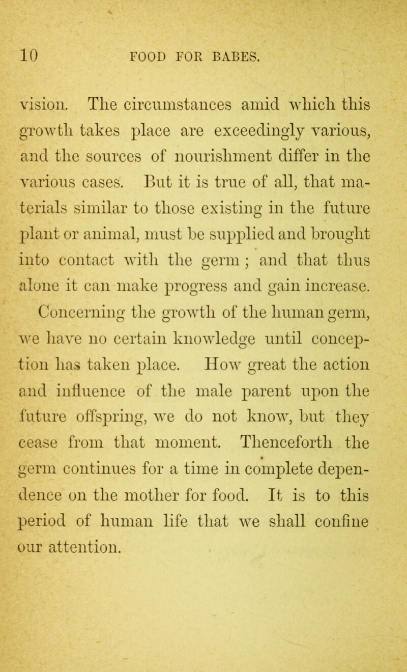 vision. The circumstances amid which this growth takes place are exceedingly various, and the sources of nourishment differ in the various cases'. But it is true of all, that ma- terials similar to those existing in the future plant or animal, must he supplied and brought into contact with the germ ; and that thus alone it can make progress and gain increase. Concerning the growth of the human germ, we have no certain knowledge until concep- tion has taken place. How great the action and influence of the male parent upon the future offspring, we do not know, but they cease from that moment. Thenceforth the germ continues for a time in complete depen- dence on the mother for food. It is to this period of human life that we shall confine our attention.