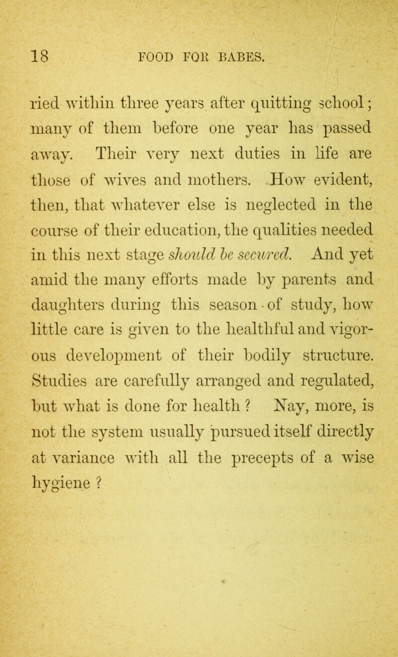 ried witliin three years after quitting school; many of them before one year has passed away. Their very next duties in life are those of wives and mothers. How evident, then, that whatever else is neglected in the course of their education, the qualities needed in this next stage should be secured. And yet amid the many efforts made by parents and daughters during this season • of study, how little care is given to the healthful and vigor- ous development of their bodily structure. Studies are carefully arranged and regulated, but what is done for health ? Hay, more, is not the system usually pursued itself directly at variance with all the precepts of a wise hygiene ?