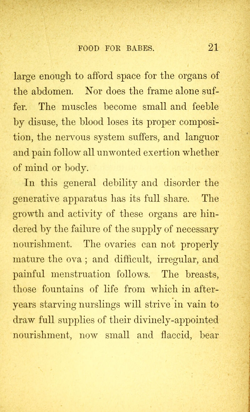 large enough to afford space for the organs of the abdomen. Nor does the frame alone suf- fer. The muscles become small and feeble by disuse, the blood loses its proper composi- tion, the nervous system suffers, and languor and pain follow all unwonted exertion whether of mind or body. In this general debility and disorder the generative apparatus has its full share. The growth and activity of these organs are hin- dered by the failure of the supply of necessary nourishment. The ovaries can not properly mature the ova ; and difficult, irregular, and painful menstruation follows. The breasts, those fountains of life from which in after- years starving nurslings will strive in vain to draw full supplies of their divinely-appointed nourishment, now small and flaccid, bear