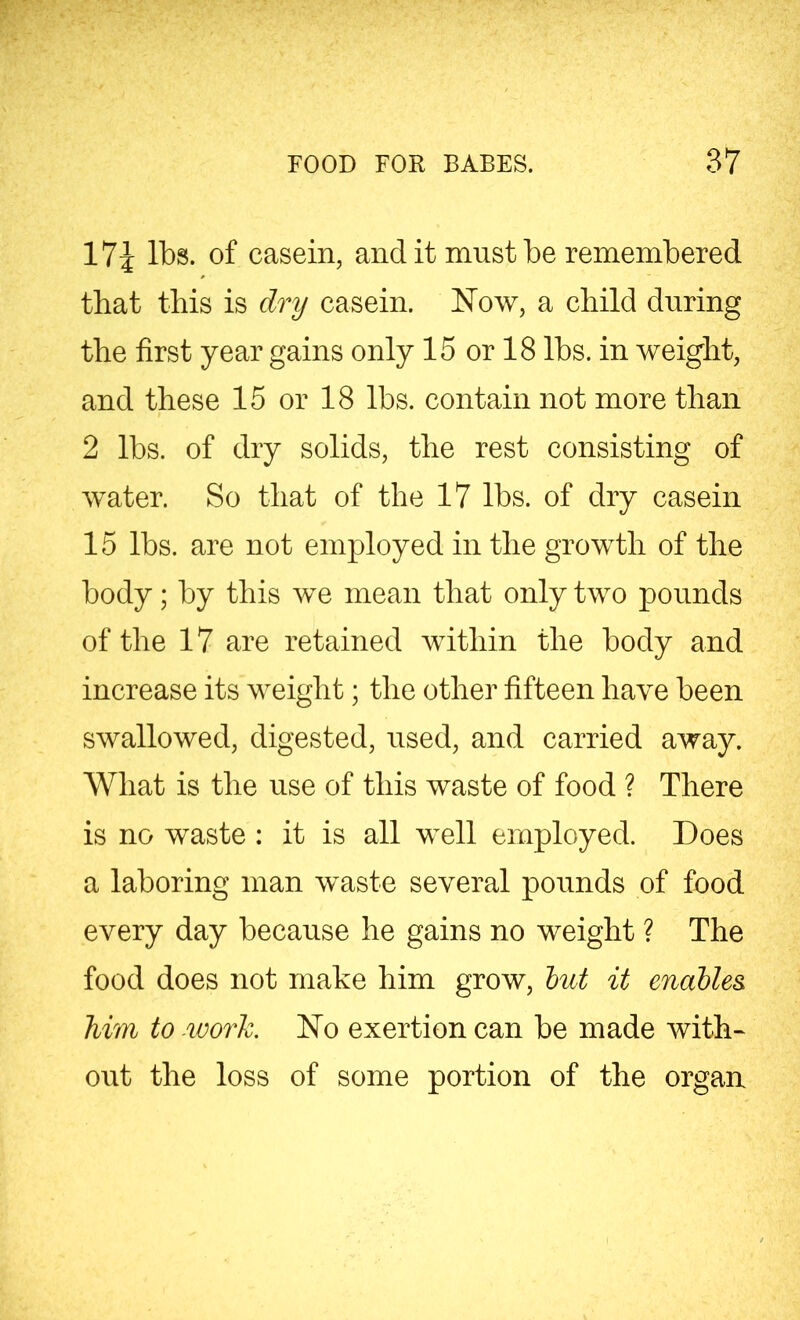 17i lbs. of casein, and it must be remembered that this is dry casein. Now, a child during the first year gains only 15 or 18 lbs. in weight, and these 15 or 18 lbs. contain not more than 2 lbs. of dry solids, the rest consisting of water. So that of the 17 lbs. of dry casein 15 lbs. are not employed in the growth of the body; by this we mean that only two pounds of the 17 are retained within the body and increase its weight; the other fifteen have been swallowed, digested, used, and carried away. What is the use of this waste of food ? There is no waste : it is all well employed. Does a laboring man waste several pounds of food every day because he gains no weight ? The food does not make him grow, but it enables, him to work. No exertion can be made with- out the loss of some portion of the organ