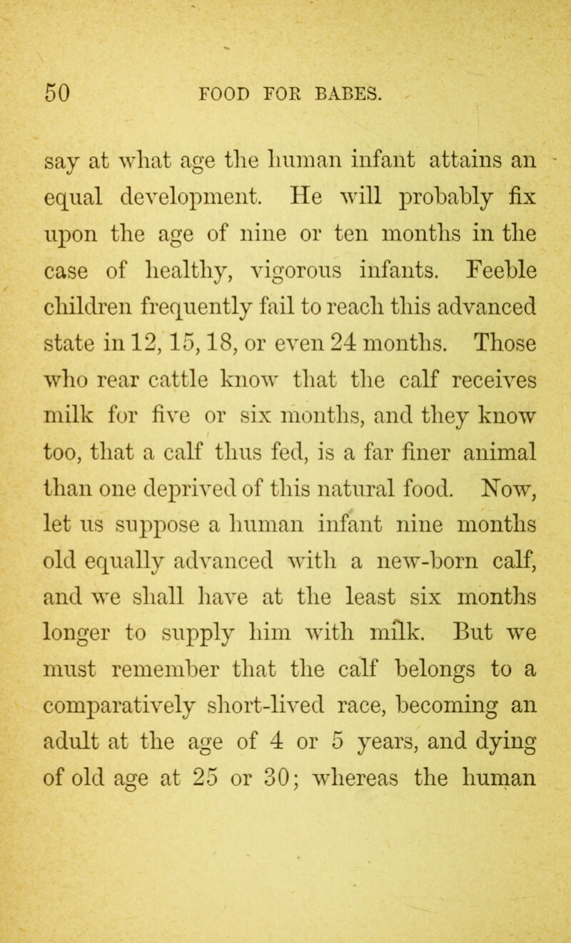 say at what age the human infant attains an equal development. He will probably fix upon the age of nine or ten months in the case of healthy, vigorous infants. Feeble children frequently fail to reach this advanced state in 12,15,18, or even 24 months. Those who rear cattle know that the calf receives milk for five or six months, and they know too, that a calf thus fed, is a far finer animal than one deprived of this natural food. Now, let us suppose a human infant nine months old equally advanced with a new-born calf, and we shall have at the least six months longer to supply him with milk. But we must remember that the calf belongs to a comparatively short-lived race, becoming an adult at the age of 4 or 5 years, and dying of old age at 25 or 30; whereas the human