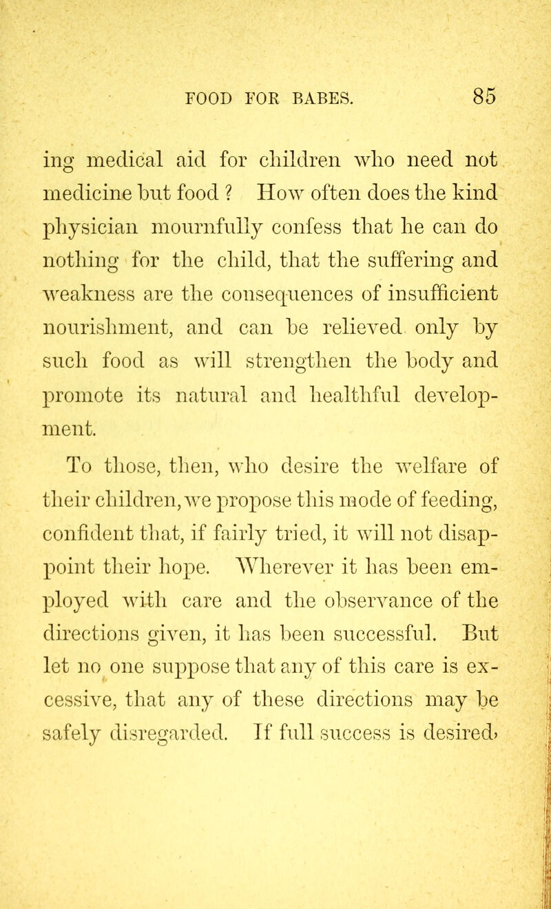 ing medical aid for children wlio need not medicine but food ? How often does the kind physician mournfully confess that he can do nothing for the child, that the suffering and weakness are the consequences of insufficient nourishment, and can he relieved only by such food as will strengthen the body and promote its natural and healthful develop- ment. To those, then, who desire the welfare of their children, we propose this mode of feeding, confident that, if fairly tried, it will not disap- point their hope. Wherever it has been em- ployed with care and the observance of the directions given, it has been successful. But let no one suppose that any of this care is ex- cessive, that any of these directions may be safely disregarded. If full success is desired?