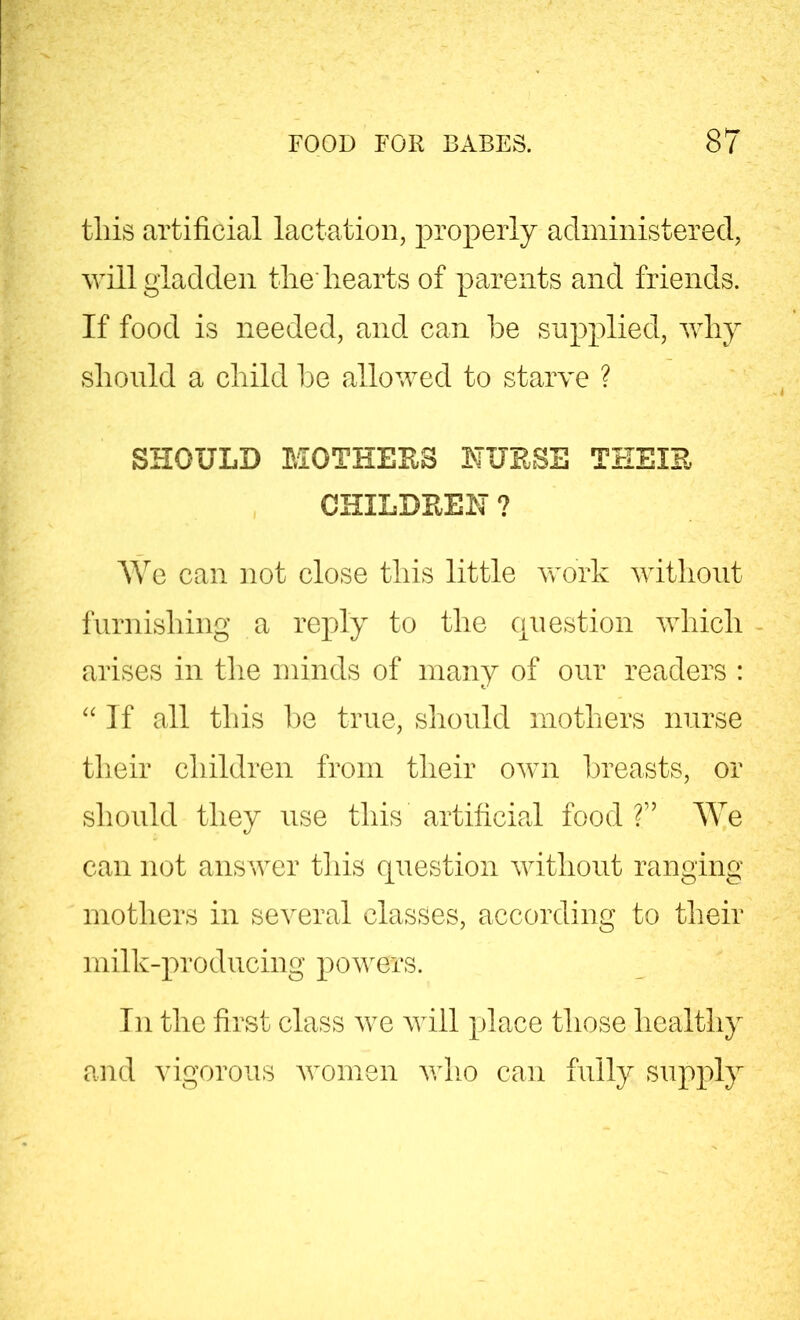 tliis artificial lactation, properly administered, will gladden the hearts of parents and friends. If food is needed, and can he supplied, why should a child he allowed to starve ? SHOULD MOTHERS NURSE THEIR CHILDREN ? We can not close this little work without furnishing a reply to the question which arises in the minds of many of our readers : “If all this he true, should mothers nurse their children from their own breasts, or should they use this artificial food ?” We can not answer this question without ranging mothers in several classes, according to their milk-producing powers. In the first class we will place those healthy and vigorous women who can fully supply