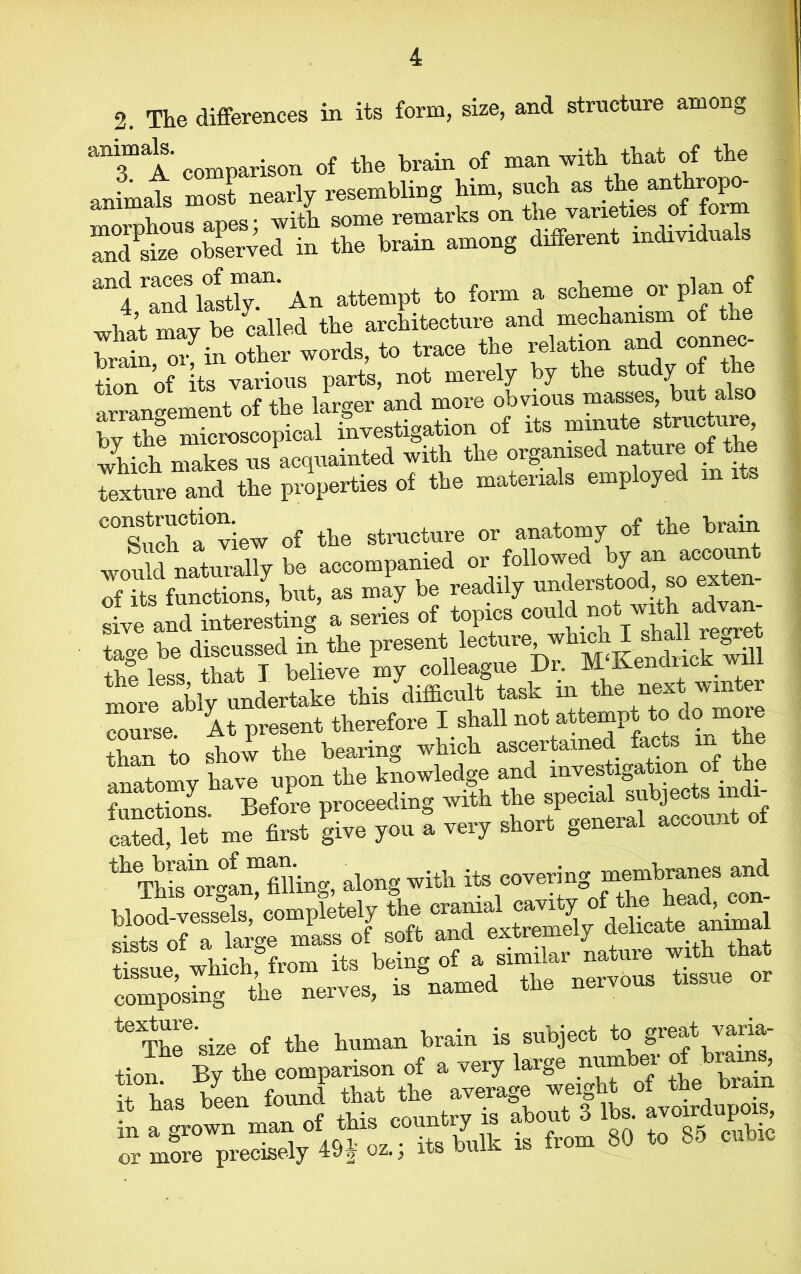 2. The differences in its form, size, and structure among animals. ^gon 0f t]if, brain of man -with that of the anhuafs most nearly resembling him, such as the anthropo- amm. . aniTip remarks on the varieties of form rnTsizeU observed in the brain among different individuals ari<4 ''and last” An attempt to form a scheme or plan of wAo^in o Sr words, to trace the relation and connec tion of Its various parts, not merely by the study of the arrano-ement of the larger and more obvious masses, but a by the microscopical investigation of its mmute structure which makes us acquainted with the organised nature of the texture and the properties of the materials employed m its ^^uchAview of the structure or anatomy of the brain would naturally be accompanied or followed by an account 7its functions! but, as may be readily sive and interesting a series of topics couid not with ad ^ tage be discussed in the present lecture which I sh^re r^ Arse. At present therefore I shall not attempt to dojnoie than to show the bearing which ascertained facts m e anatomy hZ upon the knowledge and investigation of the functions Before proceeding with the special subjec s m i “ S me first give you a very short general account of the brain of man. , coverino- membranes and This organ, filling, along witii its cover m r ™tgr m» a i ssue which from its being of a similar nature with that composing the nerves, is named the nervous tissue or teTbee‘size of the human brain is subject to great varia- tion. By the comj»™on of a ^ i, h» been found tb, a ^«™flbs „oirdupoi>, m a grown man oi tins county # +_ qk cubic & • iTT /iQi' a7 . bulk is from oU to oo cuuio or more precisely oz.} its uu