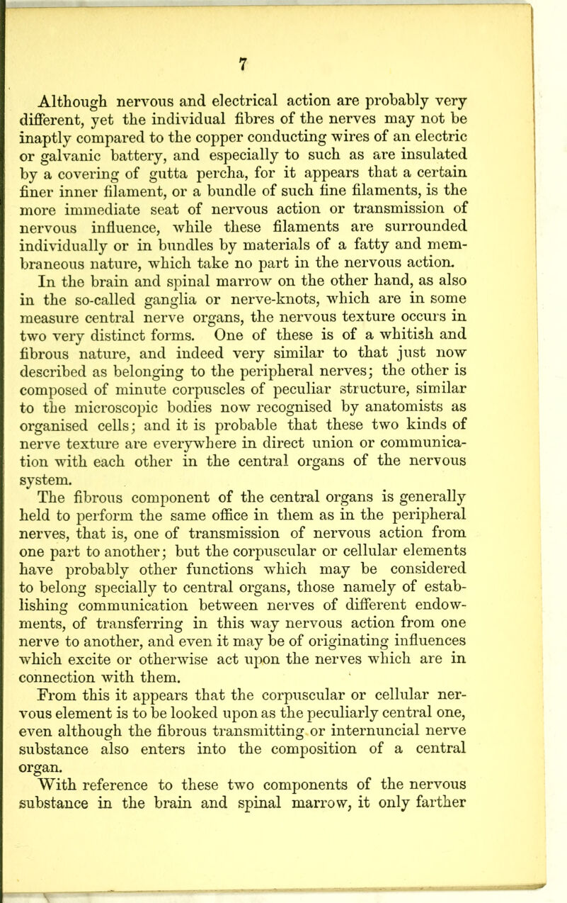 Although nervous and electrical action are probably very different, yet the individual fibres of the nerves may not be inaptly compared to the copper conducting wires of an electric or galvanic battery, and especially to such as are insulated by a covering of gutta percha, for it appears that a certain finer inner filament, or a bundle of such fine filaments, is the more immediate seat of nervous action or transmission of nervous influence, while these filaments are surrounded individually or in bundles by materials of a fatty and mem- braneous nature, wThich take no part in the nervous action. In the brain and spinal marrow on the other hand, as also in the so-called ganglia or nerve-knots, which are in some measure central nerve organs, the nervous texture occurs in two very distinct forms. One of these is of a whitish and fibrous nature, and indeed very similar to that just now described as belonging to the peripheral nerves; the other is composed of minute corpuscles of peculiar structure, similar to the microscopic bodies now recognised by anatomists as organised cells; and it is probable that these two kinds of nerve texture are everywhere in direct union or communica- tion wdth each other in the central organs of the nervous system. The fibrous component of the central organs is generally held to perform the same office in them as in the peripheral nerves, that is, one of transmission of nervous action from one part to another; but the corpuscular or cellular elements have probably other functions which may be considered to belong specially to central organs, those namely of estab- lishing communication between nerves of different endow- ments, of transferring in this way nervous action from one nerve to another, and even it may be of originating influences which excite or otherwise act upon the nerves which are in connection with them. From this it appears that the corpuscular or cellular ner- vous element is to be looked upon as the peculiarly central one, even although the fibrous transmitting or internuncial nerve substance also enters into the composition of a central organ. With reference to these two components of the nervous substance in the brain and spinal marrow, it only farther