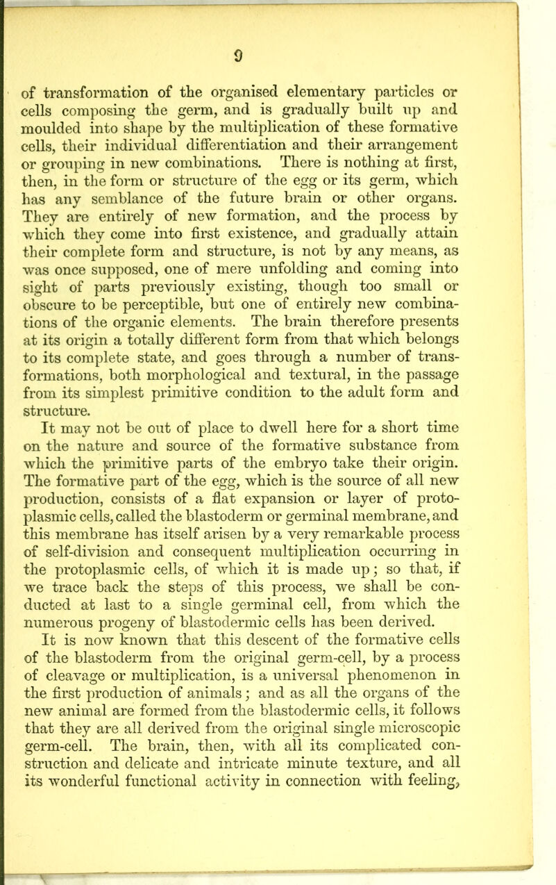 ■ of transformation of the organised elementary particles or cells composing the germ, and is gradually built up and moulded into shape by the multiplication of these formative cells, their individual differentiation and their arrangement or grouping in new combinations. There is nothing at first, then, in the form or structure of the egg or its germ, which has any semblance of the future brain or other organs. They are entirely of new formation, and the process by which they come into first existence, and gradually attain their complete form and structure, is not by any means, as was once supposed, one of mere unfolding and coming into sight of parts previously existing, though too small or obscure to be perceptible, but one of entirely new combina- tions of the organic elements. The brain therefore presents at its origin a totally different form from that which belongs to its complete state, and goes through a number of trans- formations, both morphological and textural, in the passage from its simplest primitive condition to the adult form and structure. It may not be out of place to dwell here for a short time on the nature and source of the formative substance from which the primitive parts of the embryo take their origin. The formative part of the egg, which is the source of all new production, consists of a fiat expansion or layer of proto- plasmic cells, called the blastoderm or germinal membrane, and this membrane has itself arisen by a very remarkable process of self-division and consequent multiplication occurring in the protoplasmic cells, of which it is made up; so that, if we trace back the steps of this process, we shall be con- ducted at last to a single germinal cell, from which the numerous progeny of blastodermic cells has been derived. It is now known that this descent of the formative cells of the blastoderm from the original germ-cell, by a process of cleavage or multiplication, is a universal phenomenon in the first production of animals; and as all the organs of the new animal are formed from the blastodermic cells, it follows that they are all derived from the original single microscopic germ-cell. The brain, then, with all its complicated con- struction and delicate and intricate minute texture, and all its wonderful functional activity in connection with feeling.