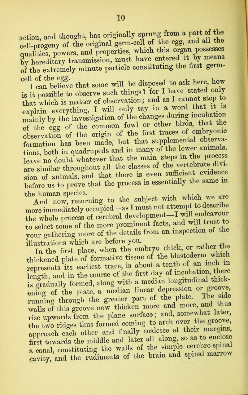 action, and thought, has originally sprung from a part of the cell-progeny of the original germ-cell of the egg, and all the pi™, properties rtich th.s organ ,poises by hereditary transmission, must have entered it by means of the extremely minute particle constituting the first germ- °elI can believe that some will be disposed to ask here, how is it possible to observe such things 1 for I have stated on y that which is matter of observation; and as I cannot stop explain everything, I will only say m a word that it is mainly by the investigation of the changes during incubation of the egg of the common fowl or other birds, that the observation of the origin of the first traces of embryonic formation has been made, but that supplemental observa- tions, both in quadrupeds and in many of the lower animals, leave no doubt whatever that the mam steps m the process are similar throughout all the classes of the dm- sion of animals, and that there is even sufficient evidence before us to prove that the process is essentially the same ^AnTnowf returning to the subject with which we are more immediately occupied_as I must not attempt to describe the whole process of cerebral development—I will endeavou to select some of the more prominent facts, and will trustrio your gathering more of the details from an inspection ot the illustrations which are before you. , ,, In the first place, when the embryo chick, or rathei the thickened plate of formative tissue of the blastoderm which represents its earliest trace, is about a tenth of an mch in length, and in the course of the first day of incubation, there is gradually formed, along with a median longi u ma ening of the plate, a median linear depression or groove, running through the greater part of the plate. T walls of this groove now thicken more and more^ and th rise upwards from the plane surface; and, somewhat late , the two ridges thus formed coming to arch over the g1'00' ®* approach each other and finally coalesce at their margins, first towards the middle and later all along, so as to enclose acanaljconstituting the walls of the simple cerek=J cavity, and the rudiments of the brain and spinal